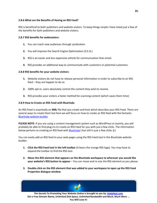 35.


2.8.6 What are the Benefits of Having an RSS Feed?

RSS is beneficial to both publishers and website visitors. To keep things simple I have listed just a few of
the benefits for both publishers and website visitors.

2.8.7 RSS benefits for webmasters:

    1. You can reach new audiences through syndication

    2. You will improve the Search Engine Optimization (S.E.O.)

    3. RSS is an easier and less expensive vehicle for communication than email.

    4. RSS provides an additional way to communicate with customers or potential customers.

2.8.8 RSS benefits for your website visitors:

    1. Website visitors do not have to release personal information in order to subscribe to an RSS
       feed – they are happier to do so.

    2. 100% opt-in, users absolutely control the content they wish to receive.

    3. RSS provides your visitors a faster method for scanning content (which saves them time)

2.8.9 How to Create an RSS Feed with BlueVoda

An RSS Feed is essentially an XML file that you create and host which describes your RSS Feed. There are
several ways to create them but here we will focus on how to create an RSS feed with the fantastic
BlueVoda website builder

PLEASE NOTE: If you are using a content management system such as WordPress or Joomla, you will
probably be able to find plug-ins to create an RSS Feed for you with just a few clicks. The information
below pertains to creating an RSS feed with BlueVoda ( but still in just a few clicks :) )

You can easily add an RSS feed to your web-pages using the RSS Feed tool in the BlueVoda website
builder:

    1. Click the RSS Feed tool in the left toolbar (it bears the orange RSS logo). You may have to
       expand the toolbar to find the RSS tool.

    2. Move the RSS element that appears on the BlueVoda workspace to wherever you would like
       your website’s RSS button to appear – You can move and re-size the RSS element as you please.

    3. Double-click on the RSS element that was added to your workspace to open up the RSS Feed
       Properties dialogue window




              The Secrets To Promoting Your Website Online is brought to you by: VodaHost.com
        Get a Free Domain Name, Unlimited Disk Space, Unlimited Bandwidth and Much, Much More ...
                                             You Will Love It!
 