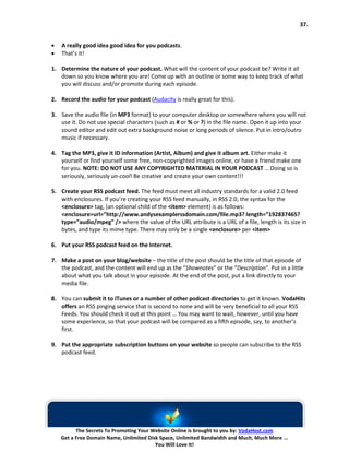 37.


•   A really good idea good idea for you podcasts.
•   That’s it!

1. Determine the nature of your podcast. What will the content of your podcast be? Write it all
   down so you know where you are! Come up with an outline or some way to keep track of what
   you will discuss and/or promote during each episode.

2. Record the audio for your podcast (Audacity is really great for this).

3. Save the audio file (in MP3 format) to your computer desktop or somewhere where you will not
   use it. Do not use special characters (such as # or % or ?) in the file name. Open it up into your
   sound editor and edit out extra background noise or long periods of silence. Put in intro/outro
   music if necessary.

4. Tag the MP3, give it ID information (Artist, Album) and give it album art. Either make it
   yourself or find yourself some free, non-copyrighted images online, or have a friend make one
   for you. NOTE: DO NOT USE ANY COPYRIGHTED MATERIAL IN YOUR PODCAST … Doing so is
   seriously, seriously un-cool! Be creative and create your own content!!!

5. Create your RSS podcast feed. The feed must meet all industry standards for a valid 2.0 feed
   with enclosures. If you’re creating your RSS feed manually, in RSS 2.0, the syntax for the
   <enclosure> tag, (an optional child of the <item> element) is as follows:
   <enclosure>url=”http://www.andysexamplerssdomain.com/file.mp3? length=”192837465?
   type=”audio/mpeg” /> where the value of the URL attribute is a URL of a file, length is its size in
   bytes, and type its mime type. There may only be a single <enclosure> per <item>

6. Put your RSS podcast feed on the Internet.

7. Make a post on your blog/website – the title of the post should be the title of that episode of
   the podcast, and the content will end up as the “Shownotes” or the “Description“. Put in a little
   about what you talk about in your episode. At the end of the post, put a link directly to your
   media file.

8. You can submit it to iTunes or a number of other podcast directories to get it known. VodaHits
   offers an RSS pinging service that is second to none and will be very beneficial to all your RSS
   Feeds. You should check it out at this point … You may want to wait, however, until you have
   some experience, so that your podcast will be compared as a fifth episode, say, to another’s
   first.

9. Put the appropriate subscription buttons on your website so people can subscribe to the RSS
   podcast feed.




          The Secrets To Promoting Your Website Online is brought to you by: VodaHost.com
    Get a Free Domain Name, Unlimited Disk Space, Unlimited Bandwidth and Much, Much More ...
                                         You Will Love It!
 