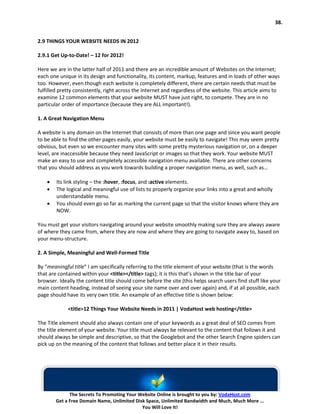 38.


2.9 THINGS YOUR WEBSITE NEEDS IN 2012

2.9.1 Get Up-to-Date! – 12 for 2012!

Here we are in the latter half of 2011 and there are an incredible amount of Websites on the Internet;
each one unique in its design and functionality, its content, markup, features and in loads of other ways
too. However, even though each website is completely different, there are certain needs that must be
fulfilled pretty consistently, right across the Internet and regardless of the website. This article aims to
examine 12 common elements that your website MUST have just right, to compete. They are in no
particular order of importance (because they are ALL important!).

1. A Great Navigation Menu

A website is any domain on the Internet that consists of more than one page and since you want people
to be able to find the other pages easily, your website must be easily to navigate! This may seem pretty
obvious, but even so we encounter many sites with some pretty mysterious navigation or, on a deeper
level, are inaccessible because they need JavaScript or images so that they work. Your website MUST
make an easy to use and completely accessible navigation menu available. There are other concerns
that you should address as you work towards building a proper navigation menu, as well, such as…

    •   Its link styling – the :hover, :focus, and :active elements.
    •   The logical and meaningful use of lists to properly organize your links into a great and wholly
        understandable menu.
    •   You should even go so far as marking the current page so that the visitor knows where they are
        NOW.

You must get your visitors navigating around your website smoothly making sure they are always aware
of where they came from, where they are now and where they are going to navigate away to, based on
your menu-structure.

2. A Simple, Meaningful and Well-Formed Title

By “meaningful title” I am specifically referring to the title element of your website (that is the words
that are contained within your <title></title> tags); it is this that’s shown in the title bar of your
browser. Ideally the content title should come before the site (this helps search users find stuff like your
main content heading, instead of seeing your site name over and over again) and, if at all possible, each
page should have its very own title. An example of an effective title is shown below:

             <title>12 Things Your Website Needs in 2011 | VodaHost web hosting</title>

The Title element should also always contain one of your keywords as a great deal of SEO comes from
the title element of your website. Your title must always be relevant to the content that follows it and
should always be simple and descriptive, so that the Googlebot and the other Search Engine spiders can
pick up on the meaning of the content that follows and better place it in their results.




              The Secrets To Promoting Your Website Online is brought to you by: VodaHost.com
        Get a Free Domain Name, Unlimited Disk Space, Unlimited Bandwidth and Much, Much More ...
                                             You Will Love It!
 