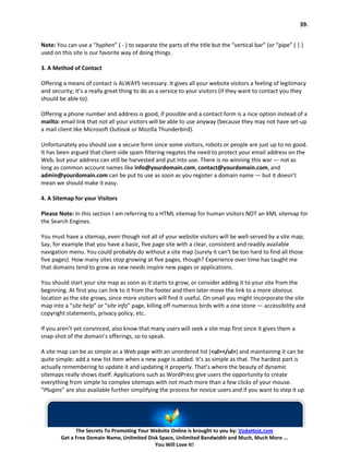 39.


Note: You can use a “hyphen” ( - ) to separate the parts of the title but the “vertical bar” (or “pipe” ( | )
used on this site is our favorite way of doing things.

3. A Method of Contact

Offering a means of contact is ALWAYS necessary. It gives all your website visitors a feeling of legitimacy
and security; it’s a really great thing to do as a service to your visitors (if they want to contact you they
should be able to).

Offering a phone number and address is good, if possible and a contact form is a nice option instead of a
mailto: email link that not all your visitors will be able to use anyway (because they may not have set-up
a mail client like Microsoft Outlook or Mozilla Thunderbird).

Unfortunately you should use a secure form since some visitors, robots or people are just up to no good.
It has been argued that client-side spam filtering negates the need to protect your email address on the
Web, but your address can still be harvested and put into use. There is no winning this war — not as
long as common account names like info@yourdomain.com, contact@yourdomain.com, and
admin@yourdomain.com can be put to use as soon as you register a domain name — but it doesn’t
mean we should make it easy.

4. A Sitemap for your Visitors

Please Note: In this section I am referring to a HTML sitemap for human visitors NOT an XML sitemap for
the Search Engines.

You must have a sitemap, even though not all of your website visitors will be well-served by a site map;
Say, for example that you have a basic, five page site with a clear, consistent and readily available
navigation menu. You could probably do without a site map (surely it can’t be too hard to find all those
five pages). How many sites stop growing at five pages, though? Experience over time has taught me
that domains tend to grow as new needs inspire new pages or applications.

You should start your site map as soon as it starts to grow, or consider adding it to your site from the
beginning. At first you can link to it from the footer and then later move the link to a more obvious
location as the site grows, since more visitors will find it useful. On small you might incorporate the site
map into a “site help” or “site info” page, killing off numerous birds with a one stone — accessibility and
copyright statements, privacy policy, etc.

If you aren’t yet convinced, also know that many users will seek a site map first since it gives them a
snap-shot of the domain’s offerings, so to speak.

A site map can be as simple as a Web page with an unordered list (<ul></ul>) and maintaining it can be
quite simple: add a new list item when a new page is added. It’s as simple as that. The hardest part is
actually remembering to update it and updating it properly. That’s where the beauty of dynamic
sitemaps really shows itself. Applications such as WordPress give users the opportunity to create
everything from simple to complex sitemaps with not much more than a few clicks of your mouse.
“Plugins” are also available further simplifying the process for novice users and if you want to step it up




              The Secrets To Promoting Your Website Online is brought to you by: VodaHost.com
        Get a Free Domain Name, Unlimited Disk Space, Unlimited Bandwidth and Much, Much More ...
                                             You Will Love It!
 