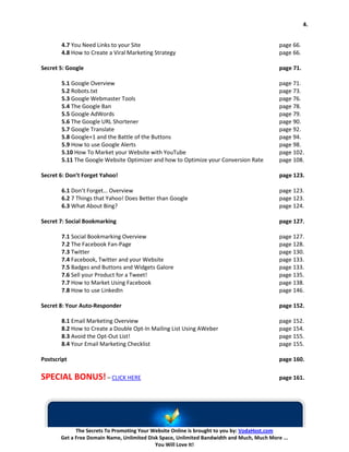 4.


       4.7 You Need Links to your Site                                                      page 66.
       4.8 How to Create a Viral Marketing Strategy                                         page 66.

Secret 5: Google                                                                            page 71.

       5.1 Google Overview                                                                  page 71.
       5.2 Robots.txt                                                                       page 73.
       5.3 Google Webmaster Tools                                                           page 76.
       5.4 The Google Ban                                                                   page 78.
       5.5 Google AdWords                                                                   page 79.
       5.6 The Google URL Shortener                                                         page 90.
       5.7 Google Translate                                                                 page 92.
       5.8 Google+1 and the Battle of the Buttons                                           page 94.
       5.9 How to use Google Alerts                                                         page 98.
       5.10 How To Market your Website with YouTube                                         page 102.
       5.11 The Google Website Optimizer and how to Optimize your Conversion Rate           page 108.

Secret 6: Don’t Forget Yahoo!                                                               page 123.

       6.1 Don’t Forget… Overview                                                           page 123.
       6.2 7 Things that Yahoo! Does Better than Google                                     page 123.
       6.3 What About Bing?                                                                 page 124.

Secret 7: Social Bookmarking                                                                page 127.

       7.1 Social Bookmarking Overview                                                      page 127.
       7.2 The Facebook Fan-Page                                                            page 128.
       7.3 Twitter                                                                          page 130.
       7.4 Facebook, Twitter and your Website                                               page 133.
       7.5 Badges and Buttons and Widgets Galore                                            page 133.
       7.6 Sell your Product for a Tweet!                                                   page 135.
       7.7 How to Market Using Facebook                                                     page 138.
       7.8 How to use LinkedIn                                                              page 146.

Secret 8: Your Auto-Responder                                                               page 152.

       8.1 Email Marketing Overview                                                         page 152.
       8.2 How to Create a Double Opt-In Mailing List Using AWeber                          page 154.
       8.3 Avoid the Opt-Out List!                                                          page 155.
       8.4 Your Email Marketing Checklist                                                   page 155.

Postscript                                                                                  page 160.

SPECIAL BONUS! – CLICK HERE                                                                 page 161.




             The Secrets To Promoting Your Website Online is brought to you by: VodaHost.com
       Get a Free Domain Name, Unlimited Disk Space, Unlimited Bandwidth and Much, Much More ...
                                            You Will Love It!
 