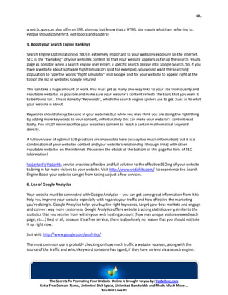 40.


a notch, you can also offer an XML sitemap but know that a HTML site map is what I am referring to.
People should come first, not robots and spiders!

5. Boost your Search Engine Rankings

Search Engine Optimization (or SEO) is extremely important to your websites exposure on the internet.
SEO is the “tweaking” of your websites content so that your website appears as far up the search results
page as possible when a search engine user enters a specific search phrase into Google Search. So, if you
have a website about software flight simulators (just for example), you would want the searching
population to type the words “flight simulator” into Google and for your website to appear right at the
top of the list of websites Google returns!

This can take a huge amount of work. You must get as many one-way links to your site from quality and
reputable websites as possible and make sure your website’s content reflects the topic that you want it
to be found for… This is done by “Keywords“, which the search engine spiders use to get clues as to what
your website is about.

Keywords should always be used in your websites but while you may think you are doing the right thing
by adding more keywords to your content, unfortunately this can make your website’s content read
badly. You MUST never sacrifice your website’s content to reach a certain mathematical keyword
density.

A full overview of optimal SEO practices are impossible here (waaay too much information) but it is a
combination of your websites content and your website’s relationship (through links) with other
reputable websites on the internet. Please see the eBook at the bottom of this page for tons of SEO
information!

VodaHost’s VodaHits service provides a flexible and full solution to the effective SEOing of your website
to bring in far more visitors to your website. Visit http://www.vodahits.com/ to experience the Search
Engine Boost your website can get from taking up just a few services.

6. Use of Google Analytics

Your website must be connected with Google Analytics – you can get some great information from it to
help you improve your website especially with regards your traffic and how effective the marketing
you’re doing is. Google Analytics helps you buy the right keywords, target your best markets and engage
and convert way more customers. Google Analytics offers website tracking statistics very similar to the
statistics that you receive from within your web hosting account (how may unique visitors viewed each
page, etc…) Best of all, because it’s a free service, there is absolutely no reason that you should not take
it up right now.

Just visit: http://www.google.com/analytics/

The most common use is probably checking on how much traffic a website receives, along with the
source of the traffic and which keyword someone has typed, if they have arrived via a search engine.




              The Secrets To Promoting Your Website Online is brought to you by: VodaHost.com
        Get a Free Domain Name, Unlimited Disk Space, Unlimited Bandwidth and Much, Much More ...
                                             You Will Love It!
 