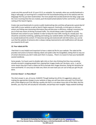 43.


create any links yourself at all. It’s pure S.E.O. on autopilot. For example, when you socially bookmark a
blog or web-page, an incoming link is created from the Social Bookmarking site to the website with the
blog/page that has just been bookmarked. The more people that socially bookmark the blog / page and
the more incoming links that are created, push the bookmarked website further and further up the page
ranking of the Search Engines.

Create new social bookmarks to social or public bookmarking sites and they will generate a great deal of
new traffic to your website as well as Search Engine exposure. Eventually, as time goes on and your
visitors are finding new interesting information they will decrease in efficiency, making it necessary for
you to find new means of driving increased traffic. You should always make it possible to socially
bookmark new content on your website in order to keep the new traffic moving at a steady pace. You
should be constantly marketing, updating and making your website better and then getting your users
to socially bookmark the content. If it becomes boring and cluttered with old information, you can be
sure that the website of someone who is always making improvements and modifications will slip past
you towards the #1 spot.

12. Your robots.txt File

I feel that it is very helpful and important to have a robots.txt file for your website. The robot.txt file
provides instructions to honest indexing robots and spiders (like the GoogleBot), telling them to stay out
of certain directories you don’t really want them in anyway… There’s no reason to have your bandwidth
wasted needlessly.

Some people, I’ve heard, want to disable right-click on their sites thinking that they may somehow
actually succeed in stopping people from copying their images (really can’t be done, sorry…), yet for
some reason they don’t have a robots.txt file to exclude their images directory. Doing this would be far
more worthwhile. It’s very easy to make one; there are even tools you can use to help you get the job
done.

2.9.2 Am I Done? – Is There More?

The short answer is, yes, of course. ALWAYS! Though looking into all the 12 suggestions above and
making the appropriate changes to your website or blog, you will have done very well! You’ll find that
with a little diligence you’ll be offering a quality site that is a cut above many sites of the Web. And the
benefits, you may find, will actually be noticeable, and perhaps even tangible. Happy website building!




              The Secrets To Promoting Your Website Online is brought to you by: VodaHost.com
        Get a Free Domain Name, Unlimited Disk Space, Unlimited Bandwidth and Much, Much More ...
                                             You Will Love It!
 