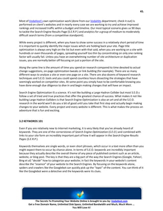 45.


Most of VodaHost’s own optimization work (done from our VodaHits department; check it out) is
performed on client’s websites and in nearly every case we are working to try and achieve improved
rankings and increased traffic within a budget and timeline. Our most typical scenario gives us 90 days
to tackle the Search Engine Results Page (S.E.R.P.) and analytics for a group of medium to moderately
difficult search terms (from a competitive standpoint).

While every project is different, when you have to show some success in a relatively short period of time
it is important to quickly identify the major issues which are holding back your site. Page title
optimization is always very high on the list but even with that said, when you are working on a site with
hundreds or even thousands of pages, spreading yourself too thin by concentrating on only one ranking
factor will usually fail. Unless you have an overwhelming number of site architecture or duplication
issues, you are normally better off focusing on just a portion of the site.

Along the same line is the amount of time you spend on research compared to time devoted to actual
change suggestions, on-page optimization tweaks or link building (for example). There are so many
different ways to analyze a site or even one page on a site. There are also dozens of keyword research
techniques and S.E.O. tools and you could spend countless hours dissecting the strategies that have
seemingly worked on competitor sites. At some point you simply have to be comfortable knowing you
have done enough due diligence to dive in and begin making changes that will have an impact.

Search Engine Optimization IS a science. It’s not like building a Large Hadron Collider but most S.E.O.s
follow a set of tried and true practices that offer the greatest chance of success. What makes it not like
building Large Hadron Colliders is that Search Engine Optimization is also an art and all the S.E.O.
research in the world won’t do you a bit of good until you take that first step and actually begin making
changes to your website. Every project and every website is different. This is what makes the process an
adventure that is fun and exciting.


3.2 KEYWORDS 101

Even if you are relatively new to Internet marketing, it is very likely that you’ve already heard of
keywords. They are one of the cornerstones of Search Engine Optimization (S.E.O.) and combined with
links to your site form an incredibly important part of how it will appear in the Search Engine Results
Pages (S.E.R.P.).

Keywords themselves are single words, or even short phrases, which occur in a text more often than you
might expect them to occur by chance alone. In terms of S.E.O. keywords are incredibly important
because they actually describe the overall theme of any piece of published content such as an article,
website, or blog post. The key is that they are a big part of the way the Search Engines (Google, Yahoo!,
Bing et al) “decide” how to categorize your website; in fact the keywords in your website’s content
describe the “essence” of your website to the Search Engines. By focusing on the keywords alone,
spiders and crawlers like the Googlebot can quickly pick up the “topic” of the content. You can think of it
like the Googlebot were a detective and the keywords were its clues.




              The Secrets To Promoting Your Website Online is brought to you by: VodaHost.com
        Get a Free Domain Name, Unlimited Disk Space, Unlimited Bandwidth and Much, Much More ...
                                             You Will Love It!
 