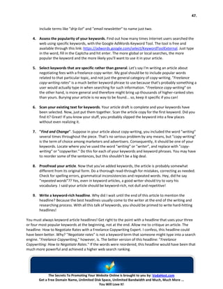 47.


       include terms like "drip list" and "email newsletter" to name just two.

   4. Assess the popularity of your keywords. Find out how many times Internet users searched the
      web using specific keywords, with the Google AdWords Keyword Tool. The tool is free and
      available through this link: https://adwords.google.com/select/KeywordToolExternal. Just type
      in the word, fill in the Captcha and hit enter. The more global or local searches, the more
      popular the keyword and the more likely you'll want to use it in your article.

   5. Select keywords that are specific rather than general. Let's say I'm writing an article about
      negotiating fees with a freelance copy-writer. My goal should be to include popular words
      related to that particular topic, and not just the general category of copy-writing. "Freelance
      copy-writing rates" is a much better keyword phrase to use because that's probably something a
      user would actually type in when searching for such information. "Freelance copy-writing" on
      the other hand, is more general and therefore might bring up thousands of higher-ranked sites
      than yours. Burying your article is no way to be found... so, keep it specific if you can!

   6. Scan your existing text for keywords. Your article draft is complete and your keywords have
      been selected. Now, just put them together. Scan the article copy for the first keyword. Did you
      find it? Great! If you know your stuff, you probably slipped the keyword into a few places
      without even realizing it.

   7. "Find and Change". Suppose in your article about copy-writing, you included the word "writing"
      several times throughout the piece. That's no serious problem by any means, but "copy-writing"
      is the term of choice among marketers and advertisers. Consequently, it should be one of your
      keywords. Locate where you've used the word "writing" or "writer", and replace with "copy-
      writing" or "copywriter." Do this for each of your keywords and keyword phrases. You may have
      to reorder some of the sentences, but this shouldn't be a big deal.

   8. Proofread your article. Now that you've added keywords, the article is probably somewhat
      different from its original form. Do a thorough read-through for mistakes, correcting as needed.
      Check for spelling errors, grammatical inconsistencies and repeated words. Hey, did he say
      “repeated words”?? Yes, even in keyword articles, a good writer should try to vary his
      vocabulary. I said your article should be keyword-rich, not dull and repetitive!

   9. Write a keyword-rich headline. Why did I wait until the end of this article to mention the
      headline? Because the best headlines usually come to the writer at the end of the writing and
      researching process. With all this talk of keywords, you should be primed to write hard-hitting
      headlines!

You must always keyword article headlines! Get right to the point with a headline that uses your three
or four most popular keywords at the beginning, not at the end. Allow me to critique an article. The
headline: How to Negotiate Rates with a Freelance Copywriting Expert. I confess, this headline could
have been better. Why? "Negotiate rates" is not a keyword term that someone might type into a search
engine. "Freelance Copywriting," however, is. The better version of this headline: "Freelance
Copywriting: How to Negotiate Rates." If the words were reordered, this headline would have been that
much more powerful and achieved a higher web search ranking.




             The Secrets To Promoting Your Website Online is brought to you by: VodaHost.com
       Get a Free Domain Name, Unlimited Disk Space, Unlimited Bandwidth and Much, Much More ...
                                            You Will Love It!
 