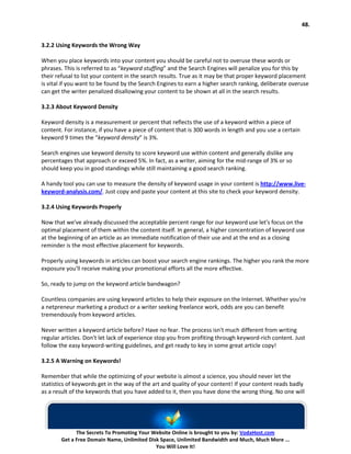 48.


3.2.2 Using Keywords the Wrong Way

When you place keywords into your content you should be careful not to overuse these words or
phrases. This is referred to as “keyword stuffing” and the Search Engines will penalize you for this by
their refusal to list your content in the search results. True as it may be that proper keyword placement
is vital if you want to be found by the Search Engines to earn a higher search ranking, deliberate overuse
can get the writer penalized disallowing your content to be shown at all in the search results.

3.2.3 About Keyword Density

Keyword density is a measurement or percent that reflects the use of a keyword within a piece of
content. For instance, if you have a piece of content that is 300 words in length and you use a certain
keyword 9 times the “keyword density” is 3%.

Search engines use keyword density to score keyword use within content and generally dislike any
percentages that approach or exceed 5%. In fact, as a writer, aiming for the mid-range of 3% or so
should keep you in good standings while still maintaining a good search ranking.

A handy tool you can use to measure the density of keyword usage in your content is http://www.live-
keyword-analysis.com/. Just copy and paste your content at this site to check your keyword density.

3.2.4 Using Keywords Properly

Now that we've already discussed the acceptable percent range for our keyword use let's focus on the
optimal placement of them within the content itself. In general, a higher concentration of keyword use
at the beginning of an article as an immediate notification of their use and at the end as a closing
reminder is the most effective placement for keywords.

Properly using keywords in articles can boost your search engine rankings. The higher you rank the more
exposure you'll receive making your promotional efforts all the more effective.

So, ready to jump on the keyword article bandwagon?

Countless companies are using keyword articles to help their exposure on the Internet. Whether you're
a netpreneur marketing a product or a writer seeking freelance work, odds are you can benefit
tremendously from keyword articles.

Never written a keyword article before? Have no fear. The process isn't much different from writing
regular articles. Don't let lack of experience stop you from profiting through keyword-rich content. Just
follow the easy keyword-writing guidelines, and get ready to key in some great article copy!

3.2.5 A Warning on Keywords!

Remember that while the optimizing of your website is almost a science, you should never let the
statistics of keywords get in the way of the art and quality of your content! If your content reads badly
as a result of the keywords that you have added to it, then you have done the wrong thing. No one will




             The Secrets To Promoting Your Website Online is brought to you by: VodaHost.com
       Get a Free Domain Name, Unlimited Disk Space, Unlimited Bandwidth and Much, Much More ...
                                            You Will Love It!
 