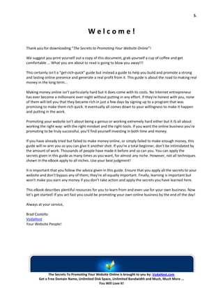 5.



                                       Welcome!
Thank you for downloading “The Secrets to Promoting Your Website Online”!

We suggest you print yourself out a copy of this document, grab yourself a cup of coffee and get
comfortable ... What you are about to read is going to blow you away!!!

This certainly isn’t a “get-rich-quick” guide but instead a guide to help you build and promote a strong
and lasting online presence and generate a real profit from it. This guide is about the road to making real
money in the long term...

Making money online isn’t particularly hard but it does come with its costs. No Internet entrepreneur
has ever become a millionaire over-night without putting in any effort. If they’re honest with you, none
of them will tell you that they became rich in just a few days by signing up to a program that was
promising to make them rich quick. It eventually all comes down to your willingness to make it happen
and putting in the work.

Promoting your website isn’t about being a genius or working extremely hard either but it IS all about
working the right way: with the right mindset and the right tools. If you want the online business you’re
promoting to be truly successful, you’ll find yourself investing in both time and money.

If you have already tried but failed to make money online, or simply failed to make enough money, this
guide will re-arm you so you can give it another shot. If you’re a total beginner, don’t be intimidated by
the amount of work. Thousands of people have made it before and so can you. You can apply the
secrets given in this guide as many times as you want, for almost any niche. However, not all techniques
shown in the eBook apply to all niches. Use your best judgment!

It is important that you follow the advice given in this guide. Ensure that you apply all the secrets to your
website and don’t bypass any of them; they’re all equally important. Finally, learning is important but
won’t make you earn any money if you don’t take action and apply the secrets you have learned here.

This eBook describes plentiful resources for you to learn from and even use for your own business. Now
let’s get started! If you act fast you could be promoting your own online business by the end of the day!

Always at your service,

Brad Costello
VodaHost
Your Website People!




              The Secrets To Promoting Your Website Online is brought to you by: VodaHost.com
        Get a Free Domain Name, Unlimited Disk Space, Unlimited Bandwidth and Much, Much More ...
                                             You Will Love It!
 