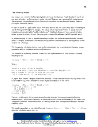 51.


3.3.5 About Key-Phrases

Key-phrases add a new level of complexity to the keyword density issue. People don’t only search for
one word when they perform searches on the internet. They may use a phrase which contains more
than one word. Users will search terms that contain more than one word usually because they are
looking for something specific.

If I were in search of a great waffle-house in my area (believe me, not such a crazy idea) I wouldn’t just
search the keyword “waffles” in Google… This would return me a list of millions of results. I would
instead search something like “waffles in Delaware”. “Waffles in Delaware” is an example of a key-
phrase because it consists of more than one word as opposed to a keyword which is a single word.

So, someone trying to cater to my search would possibly try and optimize their content for that key-
phrase – “Waffles in Delaware” and they would try and fine-tune the density of the key phrase to that
coveted 1% – 3% range.

This changes the calculation that we must perform to calculate our keyword density, because now we
are dealing with an entity that contains multiple terms.

This presents an interesting dilemma. To work out the keyword density of a key phrase, it could be
tempting to use:

Density = (Nkr x (Nwp / Tkn)) x 100

Where:

Density = your keyword density
Nkr = how many times you repeated a specific key-phrase
Nwp = number of words in your key-phrase
Tkn = total words in the analyzed text

So, again, if we take my “Waffles in Delaware” example – There are three words in my key-phrase and I
have used that key-phrase three times amidst my total word count of 500 words.

Density = (Nkr x (Nwp / Tkn)) x 100
= (3 x (3 / 500)) x 100
= (3 x 0.006) x 100
= 0.018 x 100
Density = 1.8%

There is a problem with this keyword density formula, however. One cannot ignore the fact that
keyword density refers to the frequency of the appearance of one particular keyword. This means that
“Waffles in Delaware” should be counted as if it was just one word amongst the rest of your text and
not three words.

This idea brings us back to our original formula, Keyword Density = (Nkr / Tkn) x 100, and
doing the calculation above gives us:




               The Secrets To Promoting Your Website Online is brought to you by: VodaHost.com
         Get a Free Domain Name, Unlimited Disk Space, Unlimited Bandwidth and Much, Much More ...
                                              You Will Love It!
 