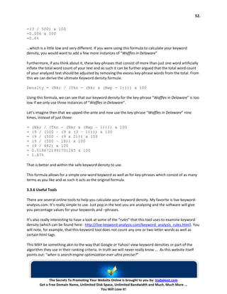 52.


=(3 / 500) x 100
=0.006 x 100
=0.6%

…which is a little low and very different. If you were using this formula to calculate your keyword
density, you would want to add a few more instances of “Waffles in Delaware”

Furthermore, if you think about it, these key-phrases that consist of more than just one word artificially
inflate the total word count of your text and as such it can be further argued that the total word count
of your analyzed text should be adjusted by removing the excess key-phrase words from the total. From
this we can derive the ultimate Keyword density formula:

Density = (Nkr / (Tkn - (Nkr x (Nwp - 1)))) x 100

Using this formula, we can see that our keyword density for the key-phrase “Waffles in Delaware” is too
low if we only use three instances of “Waffles in Delaware”.

Let’s imagine then that we upped-the-ante and now use the key-phrase “Waffles in Delaware” nine
times, instead of just three:

=   (Nkr / (Tkn – (Nkr x (Nwp – 1)))) x 100
=   (9 / (500 – (9 x (3 – 1)))) x 100
=   (9 / (500 – (9 x 2))) x 100
=   (9 / (500 – 18)) x 100
=   (9 / 482) x 100
=   0.0186721991701245 x 100
=   1.87%

That is better and within the safe keyword density to use.

This formula allows for a simple one-word keyword as well as for key-phrases which consist of as many
terms as you like and as such it acts as the original formula.

3.3.6 Useful Tools

There are several online tools to help you calculate your keyword density. My favorite is live-keyword-
analysis.com. It’s really simple to use. Just pop in the text you are analyzing and the software will give
you percentage values for your keywords and –phrases.

It’s also really interesting to have a look at some of the “rules” that this tool uses to examine keyword
density (which can be found here: http://live-keyword-analysis.com/keyword_analysis_rules.html). You
will note, for example, that this keyword tool does not count any one or two letter words as well as
certain html tags.

This MAY be something akin to the way that Google or Yahoo! view keyword densities or part of the
algorithm they use in their ranking criteria. In truth we will never really know … As this website itself
points out: “when is search engine optimization ever ultra precise?”




              The Secrets To Promoting Your Website Online is brought to you by: VodaHost.com
        Get a Free Domain Name, Unlimited Disk Space, Unlimited Bandwidth and Much, Much More ...
                                             You Will Love It!
 