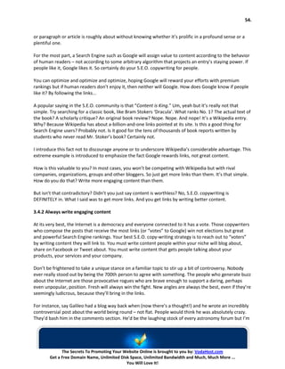 54.


or paragraph or article is roughly about without knowing whether it’s prolific in a profound sense or a
plentiful one.

For the most part, a Search Engine such as Google will assign value to content according to the behavior
of human readers – not according to some arbitrary algorithm that projects an entry’s staying power. If
people like it, Google likes it. So certainly do your S.E.O. copywriting for people.

You can optimize and optimize and optimize, hoping Google will reward your efforts with premium
rankings but if human readers don’t enjoy it, then neither will Google. How does Google know if people
like it? By following the links...

A popular saying in the S.E.O. community is that “Content is King.” Um, yeah but it’s really not that
simple. Try searching for a classic book, like Bram Stokers ‘Dracula’. What ranks No. 1? The actual text of
the book? A scholarly critique? An original book review? Nope. Nope. And nope! It’s a Wikipedia entry.
Why? Because Wikipedia has about a-billion-and-one links pointed at its site. Is this a good thing for
Search Engine users? Probably not. Is it good for the tens of thousands of book reports written by
students who never read Mr. Stoker’s book? Certainly not.

I introduce this fact not to discourage anyone or to underscore Wikipedia’s considerable advantage. This
extreme example is introduced to emphasize the fact Google rewards links, not great content.

How is this valuable to you? In most cases, you won’t be competing with Wikipedia but with rival
companies, organizations, groups and other bloggers. So just get more links than them. It’s that simple.
How do you do that? Write more engaging content than them.

But isn’t that contradictory? Didn’t you just say content is worthless? No, S.E.O. copywriting is
DEFINITELY in. What I said was to get more links. And you get links by writing better content.

3.4.2 Always write engaging content

At its very best, the Internet is a democracy and everyone connected to it has a vote. Those copywriters
who compose the posts that receive the most links (or “votes” to Google) win not elections but great
and powerful Search Engine rankings. Your best S.E.O. copy-writing strategy is to reach out to “voters”
by writing content they will link to. You must write content people within your niche will blog about,
share on Facebook or Tweet about. You must write content that gets people talking about your
products, your services and your company.

Don’t be frightened to take a unique stance on a familiar topic to stir up a bit of controversy. Nobody
ever really stood out by being the 700th person to agree with something. The people who generate buzz
about the Internet are those provocative rogues who are brave enough to support a daring, perhaps
even unpopular, position. Fresh will always win the fight. New angles are always the best, even if they’re
seemingly ludicrous, because they’ll bring in the links.

For instance, say Galileo had a blog way back when (now there’s a thought!) and he wrote an incredibly
controversial post about the world being round – not flat. People would think he was absolutely crazy.
They’d bash him in the comments section. He’d be the laughing stock of every astronomy forum but I’m




              The Secrets To Promoting Your Website Online is brought to you by: VodaHost.com
        Get a Free Domain Name, Unlimited Disk Space, Unlimited Bandwidth and Much, Much More ...
                                             You Will Love It!
 