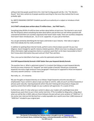 55.


willing to bet that people would link to him. And I bet his blog would rank No. 1 for “The World is
Round.” And I bet a whole lot of people would be searching for that once they realized that he was
probably right.

So, WRITE ENGAGING CONTENT! Establish yourself as an authority on a subject or introduce a fresh
argument.

3.4.3 THAT’s already been written about 75 million times … but THAT hasn’t...

Everything (okay 99.9% of stuff) has been written about before at least once. The Internet is very much
like The Simpsons where everything has been done before and yet there are still infinite questions left
unanswered and there are countless arguments that haven’t been made. There are countless viewpoints
that haven’t been introduced yet... As an S.E.O. copywriter, it’s your job to find them.

You can get started by identifying the hot topics and trends in your industry - then take an angle on
them that nobody else has really considered.

In addition to spotting these Internet trends, perform some critical analysis yourself. Do your due
diligence. Search Google for specific industry-related questions. Which ones have no adequate answers?
What information might prospective clients or customers want that’s so far been inaccessible to them?
Don’t know what information they want and can’t find? Then ask them.

Then, once you’ve identified a fresh topic, write the optimized content for it.

3.4.4 MY keyword density formula is WAY better than your keyword density formula

The question here is: What is optimized content? Is it content that follows an exact keyword density
formula (so-many instances of a “keyword” per total number of words)? Should you incorporate
keywords into every single sentence? Every paragraph? I heard you’re supposed to infuse one keyword
into every seventh sentence – is that even true?

Not really, no … It’s nonsense.

My own thoughts on keyword density are as follows: forget keywords and write naturally (as I
emphasized). If your content is about a topic you hope to rank for, odds are you’ll use these keywords or
phrases quite naturally. Injecting keywords where they don’t belong will only produce choppy and
spammy content that neither Google nor your audience will appreciate. It’s a waste of time.

Furthermore, when it’s clear what your content is about, your readers will unwittingly know what
keywords you want them to put in their anchor text links. If The Incredible Car Blog writes a blog about
what cars will be like in 2020, odds are those linking to the post will put some variation of “2020 Cars” in
the anchor text. And one link like that from a really reputable site is worth more than 1,000 instances of
“2020 Cars” included in your original post.




              The Secrets To Promoting Your Website Online is brought to you by: VodaHost.com
        Get a Free Domain Name, Unlimited Disk Space, Unlimited Bandwidth and Much, Much More ...
                                             You Will Love It!
 