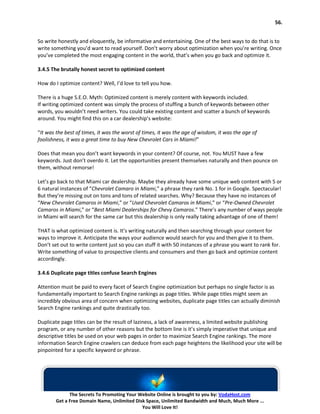 56.


So write honestly and eloquently, be informative and entertaining. One of the best ways to do that is to
write something you’d want to read yourself. Don’t worry about optimization when you’re writing. Once
you’ve completed the most engaging content in the world, that’s when you go back and optimize it.

3.4.5 The brutally honest secret to optimized content

How do I optimize content? Well, I’d love to tell you how.

There is a huge S.E.O. Myth: Optimized content is merely content with keywords included.
If writing optimized content was simply the process of stuffing a bunch of keywords between other
words, you wouldn’t need writers. You could take existing content and scatter a bunch of keywords
around. You might find this on a car dealership’s website:

“It was the best of times, it was the worst of times, it was the age of wisdom, it was the age of
foolishness, it was a great time to buy New Chevrolet Cars in Miami!”

Does that mean you don’t want keywords in your content? Of course, not. You MUST have a few
keywords. Just don’t overdo it. Let the opportunities present themselves naturally and then pounce on
them, without remorse!

Let’s go back to that Miami car dealership. Maybe they already have some unique web content with 5 or
6 natural instances of “Chevrolet Camaro in Miami,” a phrase they rank No. 1 for in Google. Spectacular!
But they’re missing out on tons and tons of related searches. Why? Because they have no instances of
“New Chevrolet Camaros in Miami,” or “Used Chevrolet Camaros in Miami,” or “Pre-Owned Chevrolet
Camaros in Miami,” or “Best Miami Dealerships for Chevy Camaros.” There’s any number of ways people
in Miami will search for the same car but this dealership is only really taking advantage of one of them!

THAT is what optimized content is. It’s writing naturally and then searching through your content for
ways to improve it. Anticipate the ways your audience would search for you and then give it to them.
Don’t set out to write content just so you can stuff it with 50 instances of a phrase you want to rank for.
Write something of value to prospective clients and consumers and then go back and optimize content
accordingly.

3.4.6 Duplicate page titles confuse Search Engines

Attention must be paid to every facet of Search Engine optimization but perhaps no single factor is as
fundamentally important to Search Engine rankings as page titles. While page titles might seem an
incredibly obvious area of concern when optimizing websites, duplicate page titles can actually diminish
Search Engine rankings and quite drastically too.

Duplicate page titles can be the result of laziness, a lack of awareness, a limited website publishing
program, or any number of other reasons but the bottom line is it’s simply imperative that unique and
descriptive titles be used on your web pages in order to maximize Search Engine rankings. The more
information Search Engine crawlers can deduce from each page heightens the likelihood your site will be
pinpointed for a specific keyword or phrase.




              The Secrets To Promoting Your Website Online is brought to you by: VodaHost.com
        Get a Free Domain Name, Unlimited Disk Space, Unlimited Bandwidth and Much, Much More ...
                                             You Will Love It!
 