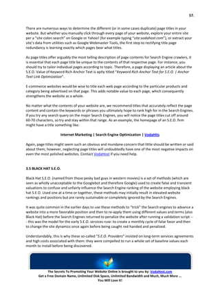 57.


There are numerous ways to determine the different (or in some cases duplicate) page titles in your
website. But whether you manually click through every page of your website, explore your entire site
per a “site colon search” on Google or Yahoo! (for example typing “site:vodahost.com”), or extract your
site’s data from utilities such as Google Webmaster Tools, the first step to rectifying title page
redundancy is learning exactly which pages bear what titles.

As page titles offer arguably the most telling description of page contents for Search Engine crawlers, it
is essential that each page title be unique to the contents of that respective page. For instance, you
should try to tailor individual pages according to topic. Therefore, a page displaying an article about the
S.E.O. Value of Keyword Rich Anchor Text is aptly titled “Keyword Rich Anchor Text for S.E.O. | Anchor
Text Link Optimization”.

E-commerce websites would be wise to title each web page according to the particular products and
category being advertised on that page. This adds notable value to each page, which consequently
strengthens the website as a whole.

No matter what the contents of your website are, we recommend titles that accurately reflect the page
content and contain the keywords or phrases you ultimately hope to rank high for in the Search Engines.
If you try any search query on the major Search Engines, you will notice the page titles cut off around
60-70 characters, so try and stay within that range. As an example, the homepage of an S.E.O. firm
might have a title something like:

                      Internet Marketing | Search Engine Optimization | VodaHits

Again, page titles might seem such an obvious and mundane concern that little should be written or said
about them; however, neglecting page titles will undoubtedly have one of the most negative impacts on
even the most polished websites. Contact VodaHost if you need help.


3.5 BLACK HAT S.E.O.

Black Hat S.E.O. (named from those pesky bad guys in western movies) is a set of methods (which are
seen as wholly unacceptable to the Googlebot and therefore Google) used to create false and transient
valuations to confuse and unfairly influence the Search Engine ranking of the website employing black
hat S.E.O. Used one at a time or together, these methods may initially result in elevated website
rankings and positions but are rarely sustainable or completely ignored by the Search Engines.

It was quite common in the earlier days to use these methods to “trick” the Search engines to advance a
website into a more favorable position and then to re-apply them using different values and terms (also
Black Hat) before the Search Engines returned to penalize the website after running a validation script --
- this was the model for the early S.E.O. services ruse: to create a monthly cycle of false favor and then
to change the site dynamics once again before being caught red-handed and penalized.

Understandably, this is why these so-called “S.E.O. Providers” insisted on long-term services agreements
and high costs associated with them: they were compelled to run a whole set of baseline values each
month to install before being discovered.




              The Secrets To Promoting Your Website Online is brought to you by: VodaHost.com
        Get a Free Domain Name, Unlimited Disk Space, Unlimited Bandwidth and Much, Much More ...
                                             You Will Love It!
 