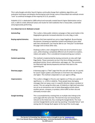 58.


This is why Google and other Search Engines continually change their validation algorithms and
evaluation techniques and despite shortening bot visits timing, some of these Black Hat methods remain
“core” to unethical strategies of the majority of S.E.O. providers.

VodaHits S.E.O. is dedicated to 100% ethical and manually created Search Engine Optimization and as
such, is able to create advanced values and results for client websites that is measurable, sustainable
and progressively performing.

3.5.1 Black Hat S.E.O. Methods to Avoid

Astroturfing:                   This is when a false public relations campaign or fake social media in the
                                blogosphere generate increased attention to a site, blog, or wiki.

Buying expired domains:         Domains that have expired can carry a large PageRank. By purchasing
                                the domain, throwing up repetitive content and linking to your other
                                web sites and domains, you may be able to use “link juice” to distribute
                                the page rank to those other sites.

Cloaking:                       Cloaking is when a site is designed to show one set of content to your
                                users, while showing a completely different set of content to crawlers,
                                robots and spiders. This is considered misrepresenting your content.

Content spamming:               This method is implemented by leaving comments on sites with high
                                Page Ranks. These comments can be in the form of blog comments,
                                guestbook entries, forum submissions, wiki pages, etc. The comments
                                are filled with high density keywords and have links back to the
                                spamming site.

Doorway pages:                  A doorway page is a “fake” page that the user will never see. It is purely
                                for search engine spiders and attempts to trick them into indexing the
                                site higher. This method is dependent on user-agent sniffing.

Impersonators:                  This is when a blogger or forums user registers as if they are a person if
                                significance, i.e. a CEO or celebrity. These people leave damaging
                                messages that can sway a user in a specific direction about a product or
                                service. This can swing the other way. A Celebrity or high level executive
                                can act as an anonymous user to leave disparaging remarks about
                                another person, company, or product, drive traffic to their site and
                                ultimately increase sales.

Google bombing:                 This is accomplished by creating links on multiple sites linking to the
                                same page with the same text. The text link may not necessarily be
                                relevant to the linked site, thus creating the Google Bomb. The most
                                common Google Bomb can be seen by searching "miserable failure" and
                                seeing sites for George Bush appear at the top of the results page.




             The Secrets To Promoting Your Website Online is brought to you by: VodaHost.com
       Get a Free Domain Name, Unlimited Disk Space, Unlimited Bandwidth and Much, Much More ...
                                            You Will Love It!
 