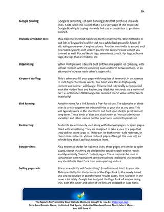 59.


Google bowling:                 Google is penalizing (or even banning) sites that purchase site-wide
                                links. A site-wide link is a link that is on every page of the entire site.
                                Google Bowling is buying site-wide links as a competitor to get them
                                banned.

Invisible or hidden text:       This Black Hat method manifests itself in many forms. One method is to
                                put lists of keywords in white text on a white background in hopes of
                                attracting more search engine spiders. Another method is to embed and
                                overload keywords into unseen places that crawlers look will get you
                                banned as well. Places like alt tags, comments, JavaScript tags, noframe
                                tags, div tags that are hidden, etc.

Interlinking:                   When multiple web sites are built by the same person or company, with
                                similar content, with links pointing back and forth between them, in an
                                attempt to increase each other’s page ranks.

Keyword stuffing:               This is when you fill your page with long lists of keywords in an attempt
                                to rank higher for those words. You don't view this as high quality
                                content and neither will Google. This method is typically accompanied
                                with the Hidden Text and Redirecting Black Hat methods. As a matter of
                                fact, as of October 2008 Google has reduced the SE values of KeyWords
                                drastically!

Link farming:                   Another name for a link farm is a free-for-all site. The objective of these
                                sites is strictly to generate inbound links to your site at any cost. This
                                will typically work in the short term but hurt your site (or get it banned)
                                long-term. These kinds of sites are also known as ‘mutual admiration
                                societies’ and other names but the practice is uniformly penalized.

Redirecting:                    Redirects are commonly used along with doorway pages, or spam pages
                                filled with advertising. They are designed to take a user to a page that
                                they did not want to go to. These can be both server -side redirects, or
                                client -side redirects. Vicious redirect pages often get the user into an
                                infinite loop that IS difficult to break from.

Scraper sites:                  Also known as Made-for-AdSense Sites, these pages are similar to spam
                                pages, except that they are designed to scrape search engine results
                                and dynamically "create" content pages. These may also be used in
                                conjunction with malevolent software utilities (malware) that records
                                any identifiable User Data from unsuspecting visitors.

Selling page rank:              Sites can explicitly sell "advertising" (read inbound links) to your site.
                                This essentially distributes some of the Page Rank to the newly linked
                                site and its position in search engine results pages. This has been in the
                                news a lot lately. Google has dropped the Page Rank of anyone doing
                                this. Both the buyer and seller of the link are dropped in Page Rank.




              The Secrets To Promoting Your Website Online is brought to you by: VodaHost.com
        Get a Free Domain Name, Unlimited Disk Space, Unlimited Bandwidth and Much, Much More ...
                                             You Will Love It!
 