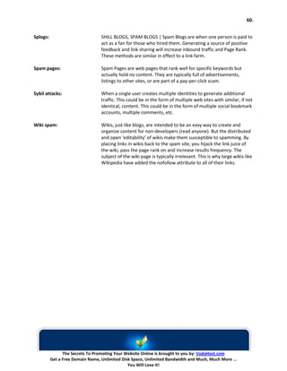 60.


Splogs:                           SHILL BLOGS, SPAM BLOGS | Spam Blogs are when one person is paid to
                                  act as a fan for those who hired them. Generating a source of positive
                                  feedback and link sharing will increase inbound traffic and Page Rank.
                                  These methods are similar in effect to a link farm.

Spam pages:                       Spam Pages are web pages that rank well for specific keywords but
                                  actually hold no content. They are typically full of advertisements,
                                  listings to other sites, or are part of a pay-per-click scam.

Sybil attacks:                    When a single user creates multiple identities to generate additional
                                  traffic. This could be in the form of multiple web sites with similar, if not
                                  identical, content. This could be in the form of multiple social bookmark
                                  accounts, multiple comments, etc.

Wiki spam:                        Wikis, just like blogs, are intended to be an easy way to create and
                                  organize content for non-developers (read anyone). But the distributed
                                  and open ‘editability’ of wikis make them susceptible to spamming. By
                                  placing links in wikis back to the spam site, you hijack the link juice of
                                  the wiki, pass the page rank on and increase results frequency. The
                                  subject of the wiki page is typically irrelevant. This is why large wikis like
                                  Wikipedia have added the nofollow attribute to all of their links.




                The Secrets To Promoting Your Website Online is brought to you by: VodaHost.com
          Get a Free Domain Name, Unlimited Disk Space, Unlimited Bandwidth and Much, Much More ...
                                               You Will Love It!
 
