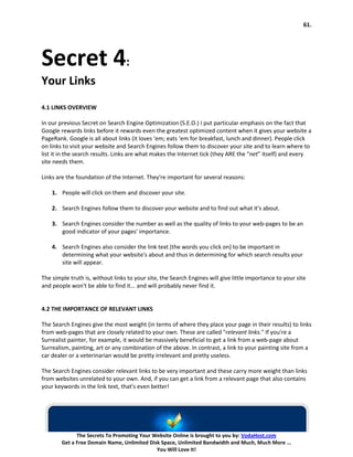 61.




Secret 4:
Your Links
4.1 LINKS OVERVIEW

In our previous Secret on Search Engine Optimization (S.E.O.) I put particular emphasis on the fact that
Google rewards links before it rewards even the greatest optimized content when it gives your website a
PageRank. Google is all about links (it loves ‘em; eats ‘em for breakfast, lunch and dinner). People click
on links to visit your website and Search Engines follow them to discover your site and to learn where to
list it in the search results. Links are what makes the Internet tick (they ARE the “net” itself) and every
site needs them.

Links are the foundation of the Internet. They're important for several reasons:

    1. People will click on them and discover your site.

    2. Search Engines follow them to discover your website and to find out what it's about.

    3. Search Engines consider the number as well as the quality of links to your web-pages to be an
       good indicator of your pages' importance.

    4. Search Engines also consider the link text (the words you click on) to be important in
       determining what your website's about and thus in determining for which search results your
       site will appear.

The simple truth is, without links to your site, the Search Engines will give little importance to your site
and people won't be able to find it... and will probably never find it.


4.2 THE IMPORTANCE OF RELEVANT LINKS

The Search Engines give the most weight (in terms of where they place your page in their results) to links
from web-pages that are closely related to your own. These are called "relevant links." If you're a
Surrealist painter, for example, it would be massively beneficial to get a link from a web-page about
Surrealism, painting, art or any combination of the above. In contrast, a link to your painting site from a
car dealer or a veterinarian would be pretty irrelevant and pretty useless.

The Search Engines consider relevant links to be very important and these carry more weight than links
from websites unrelated to your own. And, if you can get a link from a relevant page that also contains
your keywords in the link text, that's even better!




              The Secrets To Promoting Your Website Online is brought to you by: VodaHost.com
        Get a Free Domain Name, Unlimited Disk Space, Unlimited Bandwidth and Much, Much More ...
                                             You Will Love It!
 