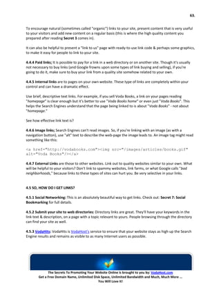63.


To encourage natural (sometimes called "organic") links to your site, present content that is very useful
to your visitors and add new content on a regular basis (this is where the high quality content you
prepared after reading Secret 3 comes in).

It can also be helpful to present a "link to us" page with ready-to-use link code & perhaps some graphics,
to make it easy for people to link to your site.

4.4.4 Paid links; It is possible to pay for a link in a web directory or on another site. Though it's usually
not necessary to buy links (and Google frowns upon some types of link buying and selling), if you're
going to do it, make sure to buy your link from a quality site somehow related to your own.

4.4.5 Internal links are to pages on your own website. These type of links are completely within your
control and can have a dramatic effect.

Use brief, descriptive text links. For example, if you sell Voda Books, a link on your pages reading
"homepage" is clear enough but it's better to use "Voda Books home" or even just "Voda Books". This
helps the Search Engines understand that the page being linked to is about "Voda Books" - not about
"homepage."

See how effective link text is?

4.4.6 Image links; Search Engines can't read images. So, if you're linking with an image (as with a
navigation button), use "alt" text to describe the web-page the image leads to. An image tag might read
something like this:

<a href="http://vodabooks.com"><img src="/images/articles/books.gif"
alt="Voda Books"/></a>

4.4.7 External Links are those to other websites. Link out to quality websites similar to your own. What
will be helpful to your visitors? Don't link to spammy websites, link farms, or what Google calls "bad
neighborhoods," because links to these types of sites can hurt you. Be very selective in your links.


4.5 SO, HOW DO I GET LINKS?

4.5.1 Social Networking: This is an absolutely beautiful way to get links. Check out: Secret 7: Social
Bookmarking for full details.

4.5.2 Submit your site to web directories: Directory links are great. They'll have your keywords in the
link text & description, on a page with a topic relevant to yours. People browsing through the directory
can find your site as well.

4.5.3 VodaHits: VodaHits is VodaHost’s service to ensure that your website stays as high up the Search
Engine results and remains as visible to as many Internet users as possible.




              The Secrets To Promoting Your Website Online is brought to you by: VodaHost.com
        Get a Free Domain Name, Unlimited Disk Space, Unlimited Bandwidth and Much, Much More ...
                                             You Will Love It!
 