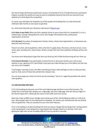 64.


Our Search Engine & Directory Submission service, to hundreds of S.E.O.-friendly Directories and Search
Engines, provides the quality one-way (as well as completely relevant) links that are essential if your
website is to climb above the competition.

It's quick, easy and takes the headache out of the quality link-building that is so vital and would
otherwise take months or even years to get done.

So, need some help with your directory submissions? Check it out!

4.5.4 Sites in your field; When you find a website similar to yours (even that of a competitor!), or on a
related topic, consider asking them for a link. Don't forget informational sites, professional
organizations, & forums.

4.5.5 Go local; Your place of employment, friends, clients, school, local organizations, or businesses you
deal with may link to you.

If you're an artist, ask local galleries, other artists & art supply shops. Musicians, ask local venues, music
stores, gear manufacturers, band-mates. Writers can get links from their publishers & fellow writers and
so on...

You know more likely places to get links than you think you do! A little brainstorming will turn them up.

4.5.6 Forums & Emails; If you participate in online forums or discussion boards, put a link to your
website in your signature (if it's permitted). Every post you make will give you a link (albeit one that may
not carry a lot of weight).

It will happen naturally; If your site offers something of value, folks will begin to link to it because they
want to. And, some of these links will be from relevant sites.

You can encourage your visitors to link to you by including a "link to us" page that provides link code &
some graphics.


4.6 LINK BUILDING MISTAKES

S.E.O. link-building has become one of the main high leverage activities in any online business. The
simple fact is that back-links will give you a high page rank and a high page rank will rank you higher in
the Search Engine R.P's. Obviously this means more traffic and more money.

Back-links make up 90% of your Google rank and because of this, link-building has taken on a life of its
own. Most people seem to misunderstand it completely. For starters you should know that not all back
links are good links. They can actually hurt you more than help you.

S.E.O. Link-building is all about building links that are natural. Google did not design their ranking system
to be manipulated. It was designed to reward good sites that get linked to it naturally. That's why
getting the right links can be incredibly difficult if you try and do it manually.




              The Secrets To Promoting Your Website Online is brought to you by: VodaHost.com
        Get a Free Domain Name, Unlimited Disk Space, Unlimited Bandwidth and Much, Much More ...
                                             You Will Love It!
 