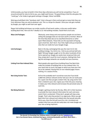 65.


Unfortunately, you have to build in links these days otherwise you will not be competitive. If you sit
around and wait for sites to link to you, you might wait forever. The good thing is that this also gives the
"small guy" a fair shake to get good rankings in Google, Yahoo! and MSN.

Most guys build Back-links "kamikaze style"; that is they go in there and just get as many links they can
from wherever they can and at whatever cost. This is a recipe for disaster. Once your site gets marked
by Google, you might as well start over again.

Rogue link-building techniques can render months of hard work useless, so be very careful when
building Back-links. Here are the 7 deadly S.E.O. link-building mistakes. Avoid them at all costs.

Mass Link Packages:                      Obviously, some sleazy and unscrupulous people are out there
                                         selling link packages that are not even worth a mention. Most of
                                         the time they blast ads out to classified directories or other
                                         spam filled networks. These links are the equivalent of buying
                                         spam email lists. Don't do it. Your links might end up on banned
                                         sites that can really hurt your Google image.

Link Exchanges:                          Back in the day, exchanging links was the main S.E.O. link-
                                         building strategy. You link to me, I link to you and we both win.
                                         Right? Wrong! Google caught on to this when hundreds of link
                                         farms opened up. Google can easily trace reciprocal links and
                                         they simply don't count for much anymore. Getting links from
                                         big link exchange networks can actually hurt your business.

Linking From Non-Indexed Sites:          Most people who spend hours building those free Back-links
                                         make the mistake of building links on non-indexed sites. For
                                         your back links to count, the page on which you have your link
                                         has to be indexed. Having links on non-indexed pages means
                                         nothing. It's a waste of time.

Not Using Anchor Text:                   At first this probably won't sound too scary but if you build
                                         2,000 links without relevant anchor text your site can easily pass
                                         for a spam site that just gets random links. By using anchor text
                                         that is related to your site, it gives your links link-juice; meaning
                                         it makes your links relevant and increases the perceived value of
                                         each link.

Not Being Relevant:                      Google is getting smarter by the day. After all it is their business
                                         to provide the most relevant information for each and every
                                         search that is conducted. If they don't, people will stop using
                                         Google. That's why they protect it so vigorously. When you get
                                         Back-links from relevant and related sites that would naturally
                                         link to you, then the link will count for a lot. Unrelated and
                                         random links from any old site really does not make Google see
                                         your site as being important.




              The Secrets To Promoting Your Website Online is brought to you by: VodaHost.com
        Get a Free Domain Name, Unlimited Disk Space, Unlimited Bandwidth and Much, Much More ...
                                             You Will Love It!
 