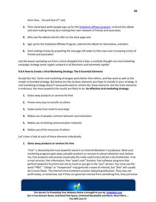 68.


        learn how… You will love it!” and;

    3. Then stand back while people sign-up for the VodaHost affiliate program, re-brand the eBook
       and start making money by e-mailing their own network of friends and associates;

    4. Who see the eBook and the offer on the back page and;

    5. Sign up for the VodaHost Affiliate Program, rebrand the eBook for themselves, and then;

    6. Start making money by propelling the message still wider to their own ever-increasing circles of
       friends and associates!

Just like waves spreading out from a stone dropped into a lake, a carefully thought out viral marketing
campaign strategy sends ripples outward in all directions and extremely rapidly!

4.8.4 How to Create a Viral Marketing Strategy: The 6 Essential Elements

Accept this fact. Some viral marketing strategies work better than others, and few work as well as the
simple re-branded strategy. But below are the six basic elements you hope to include in your strategy. A
viral marketing strategy doesn’t necessarily need to contain ALL these elements, but the more elements
it embraces, the more powerful the results are likely to be. An effective viral marketing strategy:

    1. Gives away products or services for free

    2. Proves very easy to transfer to others

    3. Scales easily from small to very large

    4. Makes use of peoples common behavior and motivation

    5. Makes use of existing communication networks

    6. Makes use of the resources of others

Let’s have a look at each of these elements individually:

    1. Gives away products or services for free

        “Free” is absolutely the most powerful word in an Internet Marketer’s vocabulary. Most viral
        marketing programs give away valuable products or services to attract attention and, believe
        me, free products and services (especially the really useful ones) attract a lot of attention. Free
        e-mail services, free information, free “yeah! cool!” buttons, free software programs that
        perform powerful functions but not as much as you get in the “pro” version. You must use the
        word “FREE“. “Cheap” or “inexpensive” may generate a wave of interest, but “free” will usually
        do it much faster. The Internet Viral marketers practice delayed gratification. They may not
        profit today, or tomorrow, but if they can generate interest from something free, they just know




             The Secrets To Promoting Your Website Online is brought to you by: VodaHost.com
       Get a Free Domain Name, Unlimited Disk Space, Unlimited Bandwidth and Much, Much More ...
                                            You Will Love It!
 