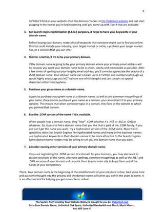 7.


       he'll/she’ll find on your website. Visit the domain checker at the VodaHost website and just start
       plugging in the names you’re brainstorming until you come up with 3 or 4 that are available.

   3. For Search Engine Optimization (S.E.O.) purposes, it helps to have your keywords in your
      domain name.

       Before buying your domain, make a list of keywords that someone might use to find you online.
       This list could include your industry, your target market or niche, a problem your target market
       has, or a solution that you can offer.

   4. Shorter is better, if it's to be your primary domain.

       If the domain name is going to be your primary domain where your primary email address will
       be housed, you want your domain name to be as short, catchy and memorable as possible. After
       a few times of spelling out your lengthy email address, you'll come to appreciate the beauty of a
       short domain name. Your domain name can contain up to 67 letters and numbers (although we
       would highly encourage you NOT to have one of this length) and can contain no special
       characters other than hyphens.

   5. Purchase your given name as a domain name.

       It pays to purchase your given name as a domain name, as well as any common misspellings of
       your name. Once you've purchased your name as a domain, you can redirect it to your primary
       website. This means that when someone types in a domain, they land at the website to which
       you pointed that domain.

   6. Buy the .COM version of the name if it is available.

       When people hear a domain name, they "hear" .COM whether it's .NET or .BIZ or .ORG or
       whatever. So, it pays to find a domain name that you like that is part of the .COM family. If you
       just can't get the name you want, try a hyphenated version of the .COM name. Many S.E.O.
       specialists state that Search Engines like hyphenated names and many online business owners
       use hyphenated keywords in their domain names to be more attractive to the Search Engines.
       Some domain name holders may be willing to sell you the domain name that you want.

   7. Consider owning other versions of your primary domain name.

       If you are registering the .COM version of a domain for your business, you may also want to
       secure variations of the name, alternate spellings, common misspellings as well as the .NET and
       .ORG versions of your domain and re-point them to your main site to keep them out of the
       hands of your competitors.

There. Your domain name is the beginning of the establishment of your presence online; take some time
and put some thought into the process and the domain name will serve you well in the years to come. It
is an effective tool for helping you get more clients online!




             The Secrets To Promoting Your Website Online is brought to you by: VodaHost.com
       Get a Free Domain Name, Unlimited Disk Space, Unlimited Bandwidth and Much, Much More ...
                                            You Will Love It!
 
