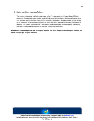 70.


   6. Makes use of the resources of others

       The most creative viral marketing plans use others’ resources to get the word out. Affiliate
       programs, for example, place text or graphic links on others’ websites. Authors who give away
       free articles, seek to position their articles on others’ webpages. A news release can be picked
       up by hundreds of periodicals and form the basis of articles seen by hundreds of thousands of
       readers. This means someone else’s newspaper, blog or webpage is relaying your marketing
       message. Someone else’s resources are used rather than your own.

REMEMBER: The more people that share your content, the more people that link to your content, the
better SEO you get for your website!




             The Secrets To Promoting Your Website Online is brought to you by: VodaHost.com
       Get a Free Domain Name, Unlimited Disk Space, Unlimited Bandwidth and Much, Much More ...
                                            You Will Love It!
 