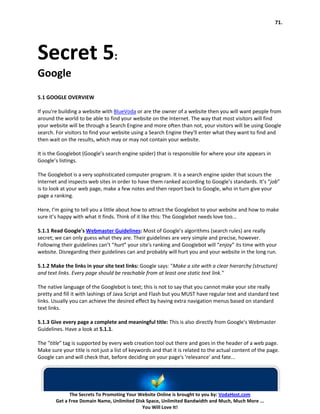 71.




Secret 5:
Google
5.1 GOOGLE OVERVIEW

If you're building a website with BlueVoda or are the owner of a website then you will want people from
around the world to be able to find your website on the Internet. The way that most visitors will find
your website will be through a Search Engine and more often than not, your visitors will be using Google
search. For visitors to find your website using a Search Engine they'll enter what they want to find and
then wait on the results, which may or may not contain your website.

It is the Googlebot (Google’s search engine spider) that is responsible for where your site appears in
Google’s listings.

The Googlebot is a very sophisticated computer program. It is a search engine spider that scours the
Internet and inspects web sites in order to have them ranked according to Google’s standards. It’s “job”
is to look at your web page, make a few notes and then report back to Google, who in turn give your
page a ranking.

Here, I’m going to tell you a little about how to attract the Googlebot to your website and how to make
sure it’s happy with what it finds. Think of it like this: The Googlebot needs love too...

5.1.1 Read Google's Webmaster Guidelines: Most of Google’s algorithms (search rules) are really
secret; we can only guess what they are. Their guidelines are very simple and precise, however.
Following their guidelines can’t “hurt” your site's ranking and Googlebot will “enjoy” its time with your
website. Disregarding their guidelines can and probably will hurt you and your website in the long run.

5.1.2 Make the links in your site text links: Google says: "Make a site with a clear hierarchy (structure)
and text links. Every page should be reachable from at least one static text link."

The native language of the Googlebot is text; this is not to say that you cannot make your site really
pretty and fill it with lashings of Java Script and Flash but you MUST have regular text and standard text
links. Usually you can achieve the desired effect by having extra navigation menus based on standard
text links.

5.1.3 Give every page a complete and meaningful title: This is also directly from Google's Webmaster
Guidelines. Have a look at 5.1.1.

The "title" tag is supported by every web creation tool out there and goes in the header of a web page.
Make sure your title is not just a list of keywords and that it is related to the actual content of the page.
Google can and will check that, before deciding on your page's 'relevance' and fate...




              The Secrets To Promoting Your Website Online is brought to you by: VodaHost.com
        Get a Free Domain Name, Unlimited Disk Space, Unlimited Bandwidth and Much, Much More ...
                                             You Will Love It!
 
