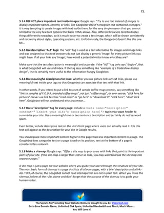 72.


5.1.4 DO NOT place important text inside images: Google says: "Try to use text instead of images to
display important names, content, or links. The Googlebot doesn't recognize text contained in images."
It is very tempting to create images with text inside them, for the very simple reason that you are not
limited to the very few font options that basic HTML allows. Also, different browsers tend to display
things differently nowadays, so it is much easier to create a text image, which will be shown consistently
and not worry about styles, operating systems, etc. Unfortunately, the Googlebot doesn’t like this one
bit...

5.1.5 Use descriptive "ALT" tags: The "ALT" tag is used as a text alternative for images and image links
and was designed so that text browsers do not just display a generic 'Image' for every picture link you
might have. If all your links say 'Image', how would a potential visitor know what they are?

Make sure that the text description is meaningful and accurate. If the "ALT" tag only says "display", that
is what Googlebot will see and index. If the tag says something like "example of a tradeshow display
design", that is certainly more useful to the information-hungry Googlebot.

5.1.6 Use meaningful descriptions for links: Whether you use picture links or text links, please use
meaningful text inside your tags so that Googlebot can associate that text with that link.

In other words, if you intend to put a link to a set of sample coffee mugs promos, say something like
"link to samples of Y.O.U.R. branded coffee mugs", not just "coffee mugs", or even worse, "click here for
pictures". Never use link text like "read more" or "go here" or "download it", "click here", "don't click
here". Googlebot will not understand what you mean...

5.1.7 Use a "description" tag for every page: Include a <meta name="description"
content="[insert your site's description here]"> tag in your page header to
summarize your site. Use a meaningful one or two sentence description and certainly do not keyword
spam.

Even better, include descriptive text on the site's front page where users can actually read it. It is this
text will appear as the description for your site in Google results.

You should place more important content higher in the page than less important content in a page. The
Googlebot does categorize text on a page based on its position, text at the bottom of a page is
considered less relevant.

5.1.8 Make a sitemap: Google says: "Offer a site map to your users with links that point to the important
parts of your site. If the site map is larger than 100 or so links, you may want to break the site map into
separate pages."

A site map is just a page on your website where you guide your users through the structure of your site.
The most basic form of sitemap is a page that lists all of your pages, with a brief description and a link -
ALL TEXT, of course; the Googlebot cannot read sitemaps that are not in plain text. When you make the
sitemap, follow all the rules above and don't forget that the purpose of the sitemap is to guide your
human visitor.




              The Secrets To Promoting Your Website Online is brought to you by: VodaHost.com
        Get a Free Domain Name, Unlimited Disk Space, Unlimited Bandwidth and Much, Much More ...
                                             You Will Love It!
 