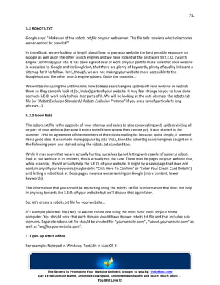 73.


5.2 ROBOTS.TXT

Google says: "Make use of the robots.txt file on your web server. This file tells crawlers which directories
can or cannot be crawled."

In this eBook, we are looking at length about how to give your website the best possible exposure on
Google as well as on the other search engines and we have looked at the best ways to S.E.O. (Search
Engine Optimize) your site. It has been a great deal of work on your part to make sure that your website
is accessible to Google and its Googlebot, that there are plenty of keywords, plenty of quality links and a
sitemap for it to follow. Here, though, we are not making your website more accessible to the
Googlebot and the other search engine spiders. Quite the opposite...

We will be discussing the unthinkable; how to keep search engine spiders off your website or restrict
them so they can only look at (or, index) parts of your website. It may feel strange to you to have done
so much S.E.O. work only to hide it or parts of it. We will be looking at the anti-sitemap: the robots.txt
file (or “Robot Exclusion Standard / Robots Exclusion Protocol” if you are a fan of particularly long
phrases...).

5.2.1 Good Bots

The robots.txt file is the opposite of your sitemap and exists to stop cooperating web spiders visiting all
or part of your website (because it exists to tell them where they cannot go). It was started in the
summer 1994 by agreement of the members of the robots mailing list because, quite simply, it seemed
like a good idea. It was made more popular by Alta Vista, then the other big search engines caught on in
the following years and started using the robots.txt standard too.

While it may seem that we are actually hurting ourselves by not letting web crawlers/ spiders/ robots
look at our website in its entirety, this is actually not the case. There may be pages on your website that,
while essential, do not actually help the S.E.O. of your website. It might be a sales page that does not
contain any of your keywords (maybe only: “Click Here To Confirm” or “Enter Your Credit Card Details”)
and letting a robot look at those pages means a worse ranking on Google (more content; fewer
keywords).

The information that you should be restricting using the robots.txt file is information that does not help
in any way towards the S.E.O. of your website but we’ll discuss that again later.

So, let’s create a robots.txt file for your website...

It’s a simple plain text file (.txt), so we can create one using the most basic tools on your home
computer. You should note that each domain should have its own robots.txt file and that includes sub-
domains. Separate robots.txt file should be created for “yourwebsite.com” , “about.yourwebsite.com” as
well as “waffles.yourwebsite.com”.

1. Open up a text editor...

For example: Notepad in Windows; TextEdit in Mac OS X




              The Secrets To Promoting Your Website Online is brought to you by: VodaHost.com
        Get a Free Domain Name, Unlimited Disk Space, Unlimited Bandwidth and Much, Much More ...
                                             You Will Love It!
 