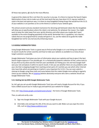 76.


Of these two options, a) is by far the most effective.

In general the robots.txt file is not there for security in any way. It is there to improve the Search Engine
Optimization of your site to make sure all the hard work that you have done S.E.O.-ing your website is
used in the best and optimum way. It is there to stop Googlebot finding things that would hurt the S.E.O.
of your website or are pointless as far as the theme or content of your website goes.

This almost ancient and very standard mechanism for directing well-behaved robots like the Googlebot
will allow you to specify places where the robot is not welcome, for whatever the reason. You might
want to keep the robot away from your cgi-bin directory and other places you maybe don't want
available to the entire Googling population of the world. Remember this is a guideline, not a barrier;
robots that are not programmed to comply will ignore it. So, use the robots.txt to guide the noble
Googlebot but not for any real security enhancing reason.


5.3 GOOGLE WEBMASTER TOOLS

Using Google Webmaster Tools is a great way to find out why Google is or is not listing your website in
its search results for certain searches and how to make your website as available to as many of your
target customers as possible.

Google Webmaster Tools gives you tons of information about your website and how to give it the best
Search Engine exposure it can possibly get. It is a fantastically powerful collection of free, online tools to
let you find out by what searches Internet users worldwide are finding your site and how Google itself
sees your site and places it within its search results. It lets you see whether there are any problems with
your site that is stopping Google from reaching certain parts of it and lets you see which other Internet
sites have links which are pointing to it (which is very important for S.E.O.). You can even submit a
sitemap to Google using these tools and many believe that this makes Google more willing to regularly
check up your website. We at VodaHost believe absolutely everyone who owns a website should use
Google Webmaster Tools.

5.3.1 Getting Set-Up With Google Webmaster Tools

So, let’s get you set up with Google Webmaster Tools (you will need a Google Account for this; if you
have a GMail account you're ready to go) and optimize your website for Google.

First, visit: http://www.google.com/webmasters/tools/ - the home of Google Webmaster Tools.

Then, to add and verify a site:

    1. Sign into Google Webmaster Tools with your Google Account.

    2. Click Add a site and type the URL of the site you want to add. Make sure you type the entire
       URL, such as http://www.vodahost.com/




              The Secrets To Promoting Your Website Online is brought to you by: VodaHost.com
        Get a Free Domain Name, Unlimited Disk Space, Unlimited Bandwidth and Much, Much More ...
                                             You Will Love It!
 