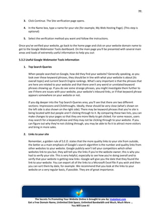 77.


   3. Click Continue. The Site verification page opens.

   4. In the Name box, type a name for your site (for example, My Web Hosting Page). (This step is
      optional)

   5. Select the verification method you want and follow the instructions.

Once you've verified your website, go back to the home page and click on your website domain name to
get to the Google Webmaster Tools dashboard. On the main page you'll be presented with several main
areas and loads of extremely useful information to help you out:

5.3.2 Useful Google Webmaster Tools Information

   1. Top Search Queries

       When people searched on Google, how did they find your website? Generally speaking, as you
       look over these keyword phrases, they should be in line with what your website is about (its
       overall topic) and current Search Engine rankings. What's very important is that the phrases that
       are here are related to your website and that there aren't any weird or unrelated keyword
       phrases showing up. If you do see some strange phrases, you might investigate them further to
       see if there are issues with your website, your website's inbound links, or if that keyword phrase
       appears somewhere on your website or not.

       If you dig deeper into the Top Search Queries area, you'll see that there are two different
       sections: Impressions and Clickthroughs. Ideally, these should be very close (what's shown on
       the left side is also shown on the right side). There may be keyword phrases that you're site is
       being located with but people aren't clicking through to it. By comparing these two lists, you can
       make changes to your pages so that they are more likely to get clicked. For some reason, users
       may search for a keyword phrase and they may not be clicking through to your website. If you
       can figure out why they're not clicking through, you may be able to fix it to attract more visitors
       and bring in more sales.

   2. Links to your site

       Remember, a golden rule of S.E.O. states that the more quality links to your site from outside,
       the better as a main emphasis of Google's search algorithm is the number and quality links from
       other websites to your website. Google publicly won't tell your competitors which other
       websites link to you but, they will tell you the links if you're the website owner; this is why you
       had to verify your site. This is very helpful, especially to see how you're doing overall and to
       verify that your website is getting new links--Google will give you the date that they found the
       link to your website. You can export all of the links to a Microsoft Excel file if you wish and then
       you can sort them by date, for example. We recommend that you look at the links to your
       website on a very regular basis, if possible. They are of great importance.




             The Secrets To Promoting Your Website Online is brought to you by: VodaHost.com
       Get a Free Domain Name, Unlimited Disk Space, Unlimited Bandwidth and Much, Much More ...
                                            You Will Love It!
 