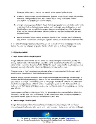 79.


        doorways, hidden text or cloaking. You are only setting yourself up for disaster.

    3. Make sure your content is original and relevant. Websites that duplicate content are punished
       with lower rankings and even bans. Your content should always be made for human
       consumption and relate to your website’s theme.

    4. Linking is a two way street. Not only should the links going out of your website be quality but be
       certain that the links that lead to your website are from Google respected locations as well.
       Avoid link farms and any paid linking service. Also, excessive linking is a red flag for Google.
       When you add internal links on your own sites, make sure you do it in moderation and with
       purposeful intent.

    5. Be sure your site is Google friendly. Build your website so that Google is able to index every
       page. Include a sitemap. Be sure all your pages are working and that there are no broken links.

If you follow the Google Webmaster Guidelines you will be fine. Don’t try to fool Google with tricky
tactics. The price you will pay is far greater than the effort it takes to do things the right way!


5.5 GOOGLE ADWORDS

5.5.1 An Introduction to Google AdWords

Google AdWords is a service that lets you create and run advertising for your business, quickly and
simply, right across the internet and right around the world. Google’s AdWords has been around for
some time (11 years now; it was launched in 2000) and is largely responsible for Google’s astronomical
success; it is a multi-billion dollar industry and Google’s main source of revenue.

The advertising, or “ads” that you run using Google AdWords are displayed within Google’s search
results and on the websites of Google AdSense customers.

Here I’m going to explain a little about how Google AdWords works and how to get started using it to
increase the amount of visitors to your website and the amount of money you are able to make from
your website by using it. Consider this a guide to help you get started with AdWords and get the best
results from using AdWords. AdWords can be a very complex system and it is the basics which are
outlined here. We’ll look at getting started, choosing your keywords as well as developing and creating
your adverts.

You must expect to have to experiment a little. You won’t pick the best mixture of all the advertising
ingredients that will bring sales straight away. You will have to adjust your campaigns and keywords.
Fortunately, Google AdWords gives you plenty of tools to work with.

5.5.2 How Google AdWords Works

Google themselves describe AdWords as “an automated auction. You write your ads and choose
relevant keywords (a keyword is the search term – word or phrase – that a person searching on Google




             The Secrets To Promoting Your Website Online is brought to you by: VodaHost.com
       Get a Free Domain Name, Unlimited Disk Space, Unlimited Bandwidth and Much, Much More ...
                                            You Will Love It!
 