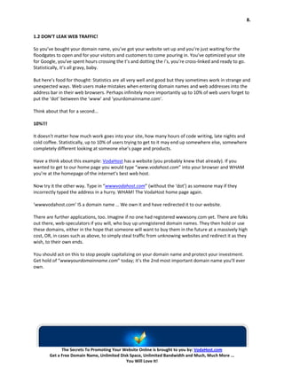 8.


1.2 DON’T LEAK WEB TRAFFIC!

So you’ve bought your domain name, you’ve got your website set up and you’re just waiting for the
floodgates to open and for your visitors and customers to come pouring in. You’ve optimized your site
for Google, you’ve spent hours crossing the t’s and dotting the i’s, you’re cross-linked and ready to go.
Statistically, it’s all gravy, baby.

But here’s food for thought: Statistics are all very well and good but they sometimes work in strange and
unexpected ways. Web users make mistakes when entering domain names and web addresses into the
address bar in their web browsers. Perhaps infinitely more importantly up to 10% of web users forget to
put the ‘dot’ between the ‘www’ and ‘yourdomainname.com’.

Think about that for a second...

10%!!!

It doesn’t matter how much work goes into your site, how many hours of code writing, late nights and
cold coffee. Statistically, up to 10% of users trying to get to it may end up somewhere else, somewhere
completely different looking at someone else’s page and products.

Have a think about this example: VodaHost has a website (you probably knew that already). If you
wanted to get to our home page you would type “www.vodahost.com” into your browser and WHAM
you’re at the homepage of the internet’s best web host.

Now try it the other way. Type in “wwwvodahost.com” (without the ‘dot’) as someone may if they
incorrectly typed the address in a hurry. WHAM! The VodaHost home page again.

‘wwwvodahost.com’ IS a domain name … We own it and have redirected it to our website.

There are further applications, too. Imagine if no one had registered wwwsony.com yet. There are folks
out there, web-speculators if you will, who buy up unregistered domain names. They then hold or use
these domains, either in the hope that someone will want to buy them in the future at a massively high
cost, OR, in cases such as above, to simply steal traffic from unknowing websites and redirect it as they
wish, to their own ends.

You should act on this to stop people capitalizing on your domain name and protect your investment.
Get hold of “wwwyourdomainname.com” today; it’s the 2nd most important domain name you’ll ever
own.




               The Secrets To Promoting Your Website Online is brought to you by: VodaHost.com
         Get a Free Domain Name, Unlimited Disk Space, Unlimited Bandwidth and Much, Much More ...
                                              You Will Love It!
 