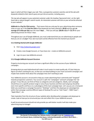 80.


types in which will then trigger your ad). Then, a prospective customer searches and all the ads with
keywords related to their search query are put into an auction, including yours.

The top ads will appear to your potential customer under the heading ‘Sponsored Links’, on the right-
hand side or above Google’s search results. An interested customer will click on your ad and be directed
to your website.”

AdWords is a Pay Per Click service … That means that you only pay for your advertising when someone
clicks on your ad. If the Cost Per Click of the keywords you have selected is $0.05 and you get an
average of 5 clicks per day over the next 7 days …. Then you will pay: ($0.05 x 5) x 7 = $1.75 for your
advertising services for those 7 days.

Throughout your use of Google AdWords, you must understand that you are advertising to people and
that you are on a budget! Your ads must work and be effective from the moment you launch!

5.5.3 Getting Started with Google AdWords!

    1. Visit: http://adwords.google.com/

    2. Create a new Google Account, or if you have one – create an AdWords account.

    3. Log in to your new AdWords account.

5.5.4 Google AdWords Account Structure

Properly structuring your account can have a significant effect on the success of your AdWords
campaigns.

Knowing what you want beforehand will make it much easier to create quality ads. It’ll also help you
figure out what’s working for you, so that you can keep building on your most successful campaigns and
maybe have another think about the campaigns that aren’t working so well.

Your AdWords account is structured to help you create advertising that is extremely well “targeted”
towards prospective customers. Your account is split into “campaigns” and each campaign into “ad
groups“; if you like you can think of these as categories and sub-categories. Ideally, each campaign
should focus on a specific product range or area of your business and then each ad group should be
even more specific and focus on a subcategory of the main campaign topic. Let’s say you are a Computer
Seller you could have a campaign focused on “Desktops” and then the ad groups (or subcategories)
within that campaign could be different types of Desktop PCs such as “Intel Tower“, “AMD Tower“,
“Apple Macs“, etc.

Take inspiration from the structure of your website when deciding what campaigns and ad groups to
create. Look at how you’ve structured your site and reflect this in your AdWords account.

A well structured account should not only provide you with better results it will also make your
advertising easy to manage!




             The Secrets To Promoting Your Website Online is brought to you by: VodaHost.com
       Get a Free Domain Name, Unlimited Disk Space, Unlimited Bandwidth and Much, Much More ...
                                            You Will Love It!
 