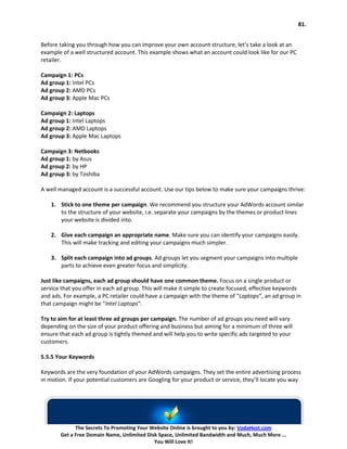 81.


Before taking you through how you can improve your own account structure, let’s take a look at an
example of a well structured account. This example shows what an account could look like for our PC
retailer.

Campaign 1: PCs
Ad group 1: Intel PCs
Ad group 2: AMD PCs
Ad group 3: Apple Mac PCs

Campaign 2: Laptops
Ad group 1: Intel Laptops
Ad group 2: AMD Laptops
Ad group 3: Apple Mac Laptops

Campaign 3: Netbooks
Ad group 1: by Asus
Ad group 2: by HP
Ad group 3: by Toshiba

A well managed account is a successful account. Use our tips below to make sure your campaigns thrive:

    1. Stick to one theme per campaign. We recommend you structure your AdWords account similar
       to the structure of your website, i.e. separate your campaigns by the themes or product lines
       your website is divided into.

    2. Give each campaign an appropriate name. Make sure you can identify your campaigns easily.
       This will make tracking and editing your campaigns much simpler.

    3. Split each campaign into ad groups. Ad groups let you segment your campaigns into multiple
       parts to achieve even greater focus and simplicity.

Just like campaigns, each ad group should have one common theme. Focus on a single product or
service that you offer in each ad group. This will make it simple to create focused, effective keywords
and ads. For example, a PC retailer could have a campaign with the theme of “Laptops“, an ad group in
that campaign might be “Intel Laptops“.

Try to aim for at least three ad groups per campaign. The number of ad groups you need will vary
depending on the size of your product offering and business but aiming for a minimum of three will
ensure that each ad group is tightly themed and will help you to write specific ads targeted to your
customers.

5.5.5 Your Keywords

Keywords are the very foundation of your AdWords campaigns. They set the entire advertising process
in motion. If your potential customers are Googling for your product or service, they’ll locate you way




             The Secrets To Promoting Your Website Online is brought to you by: VodaHost.com
       Get a Free Domain Name, Unlimited Disk Space, Unlimited Bandwidth and Much, Much More ...
                                            You Will Love It!
 