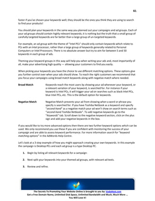 82.


faster if you’ve chosen your keywords well; they should be the ones you think they are using to search
to find your products!

You should plan your keywords in the same way you planned out your campaigns and ad groups. Each of
your ad groups should contain highly relevant keywords; it is nothing but the truth that a small group of
carefully targeted keywords are far better than a large group of un-targeted keywords.

For example, an ad group with the theme of “Intel PCs” should only contain keywords which relate to
PCs with an Intel processor, rather than a large group of keywords generally related to Personal
Computers or Intel Processors. There is no absolute answer but try to aim for between 5 and 50
keywords in each group of ads.

Theming your keyword groups in this way will help you when writing your ads and, most importantly of
all, make your advertising high quality — allowing your customers to find you easily.

When picking your keywords you have the choice to use different matching options. These options give
you further control over when your ads should show. To reach the right customers we recommend that
you focus your campaigns using broad match keywords along with negative match where needed.

Broad Match             Keywords reach the most users by showing your ad whenever your keyword, or
                        a relevant variation of your keyword, is searched for. For instance if your
                        keyword is Intel PCs, it will trigger your ad on searches such as black Intel PCs,
                        blue Intel PCs, etc. This is the default option for keywords.

Negative Match          Negative Match prevents your ad from showing when a word or phrase you
                        specify is searched for. If you have Toshiba Netbook as a keyword and specify
                        “second-hand” as a negative match your ad won’t show on search terms such as
                        “second-hand Toshiba Netbooks”. To add negative keywords go to the
                        “Keywords” tab. Scroll down to the negative keyword section, click on the plus
                        sign and add your negative keywords in the box.

If you would like to try more advanced options then there are two further keyword options which can be
used. We only recommend you use these if you are confident with monitoring the success of your
campaign and are able to assess keyword performance. For more information search for “keyword
matching options” in the AdWords Help Centre.

Let’s look at a 3 step example of how you might approach creating your own keywords. In this example
the campaign is Desktop PCs and each ad group is a type Desktop PC.

    1. Begin by listing all relevant keywords for a campaign:

    2. Next split your keywords into your themed ad groups, with relevant ad texts.

    3. Review and refine.




             The Secrets To Promoting Your Website Online is brought to you by: VodaHost.com
       Get a Free Domain Name, Unlimited Disk Space, Unlimited Bandwidth and Much, Much More ...
                                            You Will Love It!
 