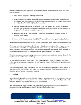 83.


Reviewing the keywords you have listed, you may identify a few you would like to refine… You might
find, for example:

    1. “PCs” may be too general to be a good keyword.

    2. Make sure you don’t use the same keyword in multiple ad groups within the same campaign.
       (the Google AdWords system interprets this as increased competition for this keyword, resulting
       in a higher Cost-Per-Click for it). You don’t want this!

    3. Negative match keywords like “second hand” and “free” prevent your ad from showing for
       searches that contain those keywords. This business doesn’t offer delivery or free products so
       they should include these as negative keywords.

    4. Keywords like “best PCs” and “cheap PCs” don’t give enough details about the product or
       products being offered.

    5. Keywords like “luxury water-cooled 500W HP Tower PC” may be too specific to be effective.

Make sure your keywords are right for your business. Use our tips below to fine tune your keyword lists.

Match your keywords to your ad text. Each keyword should match the ad text that it triggers when a
potential customer searches on Google. To do this, group all the keywords relating to a particular
product or service into a specific ad group. You can then create an ad that matches these keywords so
that whatever a user searches for, they see an ad that is very relevant to their search.

Think like your customers. How might your customers search for your product or service? Generally the
best key-phrases tend to be 2-3 words long.

Try out the Google Keyword Tool if you’re a little stuck for keyword ideas. The keyword tool, found
within your account, provides suggestions for new keywords and can also help identify possible negative
keywords.

Use negative keywords. Doing this prevents your ad from showing on a search which is not relevant for
your business. For example if you sell PCs you may not want your ad to show if a user searches for PC
repairs so specify “repairs” as a negative keyword.

5.5.6 Your Ads

When you create your ads they must always be designed to entice customers. Your customers choose to
go to your website over your competitors’ based solely on what they see in your ads. If your ads don’t
grab their attention, you could be missing out on valuable sales.

Your ads must always relate directly to your keywords. This means that when a potential customer
searches for your product they see a very relevant ad and will visit your site.




             The Secrets To Promoting Your Website Online is brought to you by: VodaHost.com
       Get a Free Domain Name, Unlimited Disk Space, Unlimited Bandwidth and Much, Much More ...
                                            You Will Love It!
 