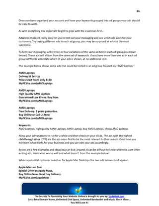 84.


Once you have organized your account and have your keywords grouped into ad groups your ads should
be easy to write.

As with everything it is important to get to grips with the essentials first…

AdWords makes it really easy for you to test out your messaging and see which ads work for your
customers. Try testing different ads in each ad group, you may be surprised at what is the most
successful.

To test your messaging, write three or four variations of the same ad text in each ad group (as shown
below). These ads will all run from the same set of keywords. If you have more than one ad in each ad
group AdWords will rotate which of your ads is shown, at no additional cost.

The example below shows some ads that could be tested in an ad group focused on “AMD Laptops“.

AMD Laptops
Delivery & Set-Up
Prices Start From Only £150
MyPCSite.com/AMDLaptops

AMD Laptops
High Quality AMD Laptops
Guaranteed Low Prices. Buy Now.
MyPCSite.com/AMDLaptops

AMD Laptops
Free Delivery. 3 years guarantee.
Buy Online or Call Us Now
MyPCSite.com/AMDLaptops

Keywords:
AMD Laptops, high quality AMD Laptops, AMD Laptop, buy AMD Laptops, cheap AMD Laptops

Allow your ad variations to run for a while and then check on your clicks. The ads with the highest
clickthrough rates (CTR) are the ads users find to be the most relevant to their search. Over time you
will learn what works for your business and you can edit your ads accordingly.

Below are a few examples and ideas you can kick-around; it can be difficult to know where to start when
writing ads, learn what works well and what doesn’t from the example below!

When a potential customer searches for Apple Mac Desktops the two ads below could appear:

Apple Macs on Sale
Special Offer on Apple Macs.
Buy Online Now. Next Day Delivery.
MyPCSite.com/AppleMac




              The Secrets To Promoting Your Website Online is brought to you by: VodaHost.com
        Get a Free Domain Name, Unlimited Disk Space, Unlimited Bandwidth and Much, Much More ...
                                             You Will Love It!
 