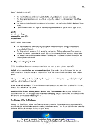 85.


What’s right about this ad?

    •   The headline focuses on the product that’s for sale, and contains relevant keywords
    •   The description details specific benefits of buying the product from this company (Next Day
        Delivery)
    •   The description includes an instruction to customers of the action they should take (Buy Online
        Now!”)
    •   Destination URL leads to a page on the company website related specifically to Apple Macs

pcSite
we sell everything
you need for your office
mypcsite.com

What’s wrong with this ad?

    •   The headline focuses on a company description instead of on core selling points and the
        keywords that trigger it
    •   The description is too general – it would be much better if it focused on specific products or
        services offered by the company – and it doesn’t contain an action the customer should take
    •   The destination URL leads to the company’s home page, rather than to a page promoting the
        specific product or service

5.5.7 Tips for writing targeted ads

Make your ads stand out to your customers and try and cater to what they are looking for

Include prices, special offers and unique selling points. What makes the product or service you are
offering better or different from your competitors? What are the benefits of using your service above
theirs?

Always use your keywords in your ad. Significantly, put your most important keyword or phrase right
up there in the headline of your ad.

Use a strong call-to-action. Tell potential customers what action you want them to take when they get
to your site e.g Buy now. Call today.

Direct users to the page on your website which is most relevant to each ad. By using a very specific
destination URL you can direct potential customers to the page on your website that is most relevant to
the product or service described in your ad.

5.5.8 Google AdWords: The Basics

By now you should have set-up your AdWords account, selected the campaigns that you are going to
run, decided on your main keywords and developed a few adverts … You should unleash these upon the
AdSense world now and begin monitoring your results.




              The Secrets To Promoting Your Website Online is brought to you by: VodaHost.com
        Get a Free Domain Name, Unlimited Disk Space, Unlimited Bandwidth and Much, Much More ...
                                             You Will Love It!
 