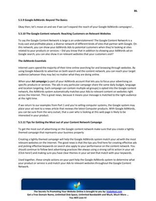 86.


5.5.9 Google AdWords: Beyond The Basics

Okay then; let’s move on and see if we can’t expand the reach of your Google AdWords campaigns!…

5.5.10 The Google Content network: Reaching Customers on Relevant Websites

To say the Google Content Network is large is an understatement! The Google Content Network is a
truly vast and profitable place; a diverse network of different kinds of sites that partner with Google. On
this network, you can show your AdWords Ads to potential customers when they’re looking at sites
related to your products or services – Did you know that in addition to showing your AdWords ad on
Google search, you can also show it on relevant websites that your customers visit?

The AdWords Essentials

Internet users spend the majority of their time online searching for and browsing through websites. By
using Google Adwords to advertise on both search and the content network, you can reach your target
audience (whoever they may be) no matter what they are doing online.

When your Ad campaign (a part of your AdWords account that lets you to focus your advertising on
specific products or services. The ads in any particular campaign share the same daily budget, language
and location targeting. Each campaign can contain multiple ad groups) is opted into the Google content
network, the AdWords system automatically matches your Ads to relevant content on websites right
across the Internet. This is great news, because it means your message is matched to the right audience
at the right time.

If we return to our examples from Part 1 and you’re selling computer systems, the Google system may
place your ad next to a news article that reviews the latest Computer products. With Google AdWords,
you can be sure from the very outset, that a user who is looking at this web page is likely to be
interested in your product.

5.5.11 Tips for Getting the Most out of your Content Network Campaign

To get the most out of advertising on the Google content network make sure that you create a tightly
themed campaign that represents your business properly.

Creating a tightly themed campaign will help the Google AdWords system match your ad with the most
relevant websites on the Internet. The good news is that the tips you find here for creating effective ads
and picking effective keywords on search also apply to your performance on the content network. You
should continue to follow best advertising practices like always using a strong call to action in your ad
(Click here!) and making sure you have clear themes in your ad text that match with your keywords.

Used together, these simple actions on your part help the Google AdWords system to determine what
your product or service is and match your Ads to relevant websites throughout the Google Content
Network.




              The Secrets To Promoting Your Website Online is brought to you by: VodaHost.com
        Get a Free Domain Name, Unlimited Disk Space, Unlimited Bandwidth and Much, Much More ...
                                             You Will Love It!
 