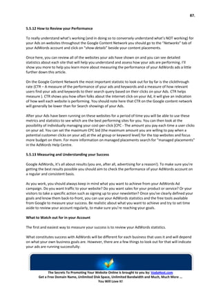 87.


5.5.12 How to Review your Performance

To really understand what’s working (and in doing so to conversely understand what’s NOT working) for
your Ads on websites throughout the Google Content Network you should go to the “Networks” tab of
your AdWords account and click on “show details” beside your content placements.

Once here, you can review all of the websites your ads have shown on and you can see detailed
statistics about each site that will help you understand and assess how your ads are performing. I’ll
show you more to help you learn more about measuring the performance of your AdWords ads a little
further down this article.

On the Google Content Network the most important statistic to look out for by far is the clickthrough
rate (CTR – A measure of the performance of your ads and keywords and a measure of how relevant
users find your ads and keywords to their search query based on their clicks on your Ads. CTR helps
measure ). CTR shows you how often folks about the Internet click on your Ad, it will give an indication
of how well each website is performing. You should note here that CTR on the Google content network
will generally be lower than for Search showings of your Ads.

After your Ads have been running on these websites for a period of time you will be able to use these
metrics and statistics to see which are the best performing sites for you. You can then look at the
possibility of individually managing your cost-per-click [CPC - The amount you pay each time a user clicks
on your ad. You can set the maximum CPC bid (the maximum amount you are willing to pay when a
potential customer clicks on your ad) at the ad group or keyword level] for the top websites and focus
more budget on them. For more information on managed placements search for “managed placements”
in the AdWords Help Centre.

5.5.13 Measuring and Understanding your Success

Google AdWords, it’s all about results (you are, after all, advertising for a reason!). To make sure you’re
getting the best results possible you should aim to check the performance of your AdWords account on
a regular and consistent basis.

As you work, you should always keep in mind what you want to achieve from your AdWords Ad
campaign. Do you want traffic to your website? Do you want sales for your product or service? Or your
visitors to take a specific action such as signing up to your newsletter? Once you’ve clearly defined your
goals and know them back-to-front, you can use your AdWords statistics and the free tools available
from Google to measure your success. Be realistic about what you want to achieve and try to set time
aside to review your account regularly, to make sure you’re reaching your goals.

What to Watch out for in your Account

The first and easiest way to measure your success is to review your AdWords statistics.

What constitutes success with AdWords will be different for each business that uses it and will depend
on what your own business goals are. However, there are a few things to look out for that will indicate
your ads are running successfully:




              The Secrets To Promoting Your Website Online is brought to you by: VodaHost.com
        Get a Free Domain Name, Unlimited Disk Space, Unlimited Bandwidth and Much, Much More ...
                                             You Will Love It!
 