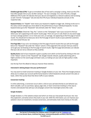 88.


Clickthrough Rate (CTR): To get an immediate idea of how well a campaign is doing, check out the CTR –
how often people click on your ad after seeing it – for your campaign. As a rule of thumb, a Google
AdWords CTR of under 1% indicates that your ads are not targeted to a relevant audience and not doing
so well. Visit the “Campaigns” tab and view the CTR of your individual keywords and ads on the
respective tabs.

Keyword Status: An “Eligible” state means your keyword is eligible to trigger ads. Clicking on the icon in
the status column will give you more detail on the performance of your individual keywords. To view
keyword status go to the “Keywords” tab and look under the “Status” column.

Average Position: Check the “Avg. Pos.” column on the “Campaigns” tab in your account to find out
where your ad is appearing on the search results page. There are up to 11 ads shown on any search page
so if your average position is 11 or more your ad is, on average, not appearing on the first page of search
results. You should aim to show your ad on the first page of search results so your potential customers
can more easily find your ad.

First Page Bids: If your ad is not showing on the first page of search results then you will see first page
bid on the “Keyword” tab under the “Status” column. A first page bid is the cost-per-click you need to
set to get your ad showing on the first page of search results. High first page bid estimates can indicate
that your ads are not as relevant as they could be.

Quality Score: Each of your keywords is given a quality score which can be found by clicking on the icon
in the “Status” column on the “Keywords” tab. Google rewards relevant, quality advertising with a
higher position on the search page and lower costs, so making sure your ads are high quality is really
important.

Use the tips from this eBook to help you improve these statistics.

Interested in delving deeper into your performance?

You may want to install conversion tracking or Google Analytics on your site. These free Google products
allow you to analyze your account performance based on which keywords and ads convert into sales or
leads, rather than purely those that direct traffic to your website.

Conversion tracking:

In online advertising, a conversion occurs when a click on your ad leads directly to user behavior you
deem valuable, such as a purchase, signup, page view, or lead. Conversion tracking is a free way to
monitor and evaluate how well your ad campaigns convert into meaningful actions like a sale.

Google Analytics:

Google Analytics is a free website analysis tool which can show you how people found your site, how
they explored it, and what actions they took on your site. With this information, you can improve your
website’s return on investment, increase conversions, and ultimately make more money on the web.




              The Secrets To Promoting Your Website Online is brought to you by: VodaHost.com
        Get a Free Domain Name, Unlimited Disk Space, Unlimited Bandwidth and Much, Much More ...
                                             You Will Love It!
 