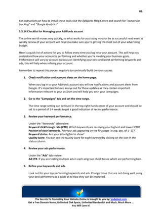 89.


For instructions on how to install these tools visit the AdWords Help Centre and search for “conversion
tracking” and “Google Analytics”

5.5.14 Checklist for Managing your AdWords account

The online world moves very quickly, so what works for you today may not be as successful next week. A
weekly review of your account will help you make sure you’re getting the most out of your advertising
budget.

Here’s a quick list of actions for you to follow every time you log in to your account. This will help you
understand how your account is performing and whether you’re meeting your business goals.
Performance will vary by account so focus on identifying your best and worst performing keywords and
ads, this will help when refining your account.

Remember to repeat this process regularly to continually build on your success.

    1. Check notification and account alerts on the home page.

        When you log in to your AdWords account you will see notifications and account alerts from
        Google. It’s important to keep an eye out for these updates as they contain important
        information relevant to your account and will help you with your campaigns.

    2. Go to the “Campaigns” tab and set the time range.

        The time range setting can be found in the top right-hand corner of your account and should be
        set to a period of 1-4 weeks to get a good indication of recent performance.

    3. Review your keyword performance.

        Under the “Keywords” tab review:
        Keyword clickthrough rate (CTR). Which keywords are receiving your highest and lowest CTR?
        Position of your keywords. Are your ads appearing on the first page i.e avg. pos. of 1 -11?
        Keyword status. Are your ads eligible to show?
        Quality score. You can see the quality score for each keyword by clicking on the icon in the
        status column.

    4. Review your ads performance.

        Under the “Ads” tab review:
        Ad CTR. If you are testing multiple ads in each ad group check to see which are performing best.

    5. Refine your keywords and ads.

        Look out for your top performing keywords and ads. Change those that are not doing well, using
        your best performers as a guide as to how they can be improved.




              The Secrets To Promoting Your Website Online is brought to you by: VodaHost.com
        Get a Free Domain Name, Unlimited Disk Space, Unlimited Bandwidth and Much, Much More ...
                                             You Will Love It!
 
