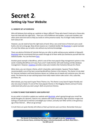 9.




Secret 2:
Setting-Up Your Website
2.1 WEBSITE SET-UP OVERVIEW

Who still believes that setting up a website or blog is difficult? Those who haven’t tried yet or those who
have not tried with the right tools… There are a lot of different site builders, script auto-installers and
other point-and-click tools to help you build an online presence easily. You no longer really need to be
tech-savvy at all.

However, you do need to have the right tools at hand. Only a very small share of Internet users could
build a site not so long ago. Now almost anyone can. A website builder like BlueVoda is a great example
of a tool that allows you to build a site without any technical knowledge.

There are plenty of Articles & Tutorials that you can refer to while setting up your website or blog with
BlueVoda and we recommend that you watch through all of them while you familiarize yourself with the
website builder. You can find them here.

Another great example is WordPress, which is one of the most popular blog management systems in the
world. Installing WordPress isn’t easy if you aren’t really familiar with web hosting and SQL database
management. However, VodaHost provides script auto-installers like Fantastico DeLuxe for cPanel.

When done, you can choose a theme, which is basically a web template. Squeeze Theme (highly
recommended) is one of the best converting WordPress themes in the industry. This theme is truly ideal
for Internet marketers and home business owners as it allows you to tweak and customize your site very
easily. The theme has an eye-catching layout that really makes visitors take action: click, subscribe,
purchase, etc.

Alternatively, you may want to give Thesis Theme a try. This theme is very Search Engine-friendly and
also very easy to tweak. It’s one of the most popular themes in the blogging industry and you’ll easily
understand why when you start using it. Both are premium themes.


2.2 HOW TO MAKE YOUR WEBSITE LOAD SUPER-FAST

As you settle in to build or update your website with BlueVoda, what's going through your mind? No
doubt thoughts of a dynamic, feature-rich, website with loads of beautiful, high resolution images and
lashings of JavaScript to entertain and delight your visitors; and why not? After-all this is the generous
age of fast Internet ... What can go wrong?

In truth there are quite literally still millions of dial-up Internet users out there. Remember that your




              The Secrets To Promoting Your Website Online is brought to you by: VodaHost.com
        Get a Free Domain Name, Unlimited Disk Space, Unlimited Bandwidth and Much, Much More ...
                                             You Will Love It!
 