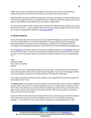 92.


length. There is every probability that you might want to tweet about a URL you’ve found than is
actually longer than the amount of characters you are allowed to use to tweet about it.

Shortening URLs are great for affiliate marketing too, so that you can disguise an affiliate marketing link
and make your page look less like a sales page. Of course, Google offers protection against links to spam
pages or anything that may be dangerous so your safety is in good hands.

So, if you’d like to share the URL of a place you can download this eBook with your friends, you’re more
than welcome; here it is … We’ve made it a little more bite-size using the Google URL shortener and now
you can you can download this eBook from: http://goo.gl/P6YYI


5.7 GOOGLE TRANSLATE

Do you remember why it was that you started up your website? No doubt you wanted to reach people
from all around the globe and one of the huge benefits of having a website is that the geographic
boundaries between you and your visitors are reduced to virtually zero. Unfortunately one of the
inescapable truths of geographic boundaries is that they DO come hand in hand with a language barrier.

We at VodaHost receive many requests for a Spanish or Portuguese version of our BlueVoda software. In
fact this free .PDF report “The Secrets to Promoting Your Website Online” had been online for less than
two days in its first incarnation when we received this comment / request from a user named Ezequiel
Tun:

“Hola,
BlueVoda, amigos,
Tiene version en español.
Saludos.”

This is one of the cons of operating a website on the world stage… Surely you didn’t expect the entire
web surfing population of the world to speak the same language as you? In fact, the language with the
most native speakers is Mandarin (or Standard Chinese). Then Spanish. THEN English.

It may sound shocking but statistically if your website is only in English then the majority of people will
not be able to read it. Sorry.

The bounce rate of your website is the percentage your initial visitors who “bounce” away to a different
website, rather than continue on to other pages within your site. In other words, if you get ten visitors,
five of whom click nothing on your website and leave straight away and five who go on to look at more
pages on your website then the bounce rate of your website is 50%. To be successful, you need your
bounce rate to be as low as possible.

Surely one of the simplest reasons that could possibly exist for a visitor leaving your website is because
they simply do not understand it and the simplest reason for that is that they do not speak your
language… It a fair trade off. I may or may not leave a website on cupcake baking because I don’t




              The Secrets To Promoting Your Website Online is brought to you by: VodaHost.com
        Get a Free Domain Name, Unlimited Disk Space, Unlimited Bandwidth and Much, Much More ...
                                             You Will Love It!
 