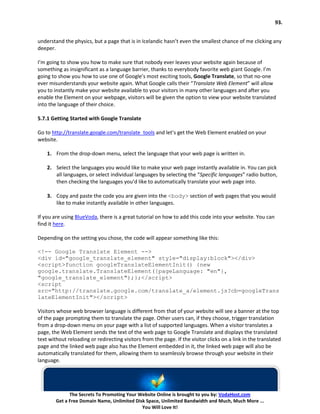 93.


understand the physics, but a page that is in Icelandic hasn’t even the smallest chance of me clicking any
deeper.

I’m going to show you how to make sure that nobody ever leaves your website again because of
something as insignificant as a language barrier, thanks to everybody favorite web giant Google. I’m
going to show you how to use one of Google’s most exciting tools, Google Translate, so that no-one
ever misunderstands your website again. What Google calls their “Translate Web Element” will allow
you to instantly make your website available to your visitors in many other languages and after you
enable the Element on your webpage, visitors will be given the option to view your website translated
into the language of their choice.

5.7.1 Getting Started with Google Translate

Go to http://translate.google.com/translate_tools and let’s get the Web Element enabled on your
website.

    1. From the drop-down menu, select the language that your web page is written in.

    2. Select the languages you would like to make your web page instantly available in. You can pick
       all languages, or select individual languages by selecting the “Specific languages” radio button,
       then checking the languages you’d like to automatically translate your web page into.

    3. Copy and paste the code you are given into the <body> section of web pages that you would
       like to make instantly available in other languages.

If you are using BlueVoda, there is a great tutorial on how to add this code into your website. You can
find it here.

Depending on the setting you chose, the code will appear something like this:

<!-- Google Translate Element -->
<div id="google_translate_element" style="display:block"></div>
<script>function googleTranslateElementInit() {new
google.translate.TranslateElement({pageLanguage: "en"},
"google_translate_element");};</script>
<script
src="http://translate.google.com/translate_a/element.js?cb=googleTrans
lateElementInit"></script>

Visitors whose web browser language is different from that of your website will see a banner at the top
of the page prompting them to translate the page. Other users can, if they choose, trigger translation
from a drop-down menu on your page with a list of supported languages. When a visitor translates a
page, the Web Element sends the text of the web page to Google Translate and displays the translated
text without reloading or redirecting visitors from the page. If the visitor clicks on a link in the translated
page and the linked web page also has the Element embedded in it, the linked web page will also be
automatically translated for them, allowing them to seamlessly browse through your website in their
language.




              The Secrets To Promoting Your Website Online is brought to you by: VodaHost.com
        Get a Free Domain Name, Unlimited Disk Space, Unlimited Bandwidth and Much, Much More ...
                                             You Will Love It!
 