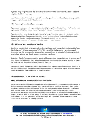 94.


If you are using GoogleAdSense, the Translate Web Element will not interfere with AdSense code that
may be embedded in your page.

Also, the automatically translated version of your web page will not be indexed by search engines; it is
only your original version that will be indexed.

5.7.2 Preventing translation of your webpages

If you would prefer your web page not be translated by Google Translate, just insert the following meta
tag into your HTML file: <meta name=”google” value=”notranslate”>

If you don’t mind your web page being translated by Google Translate, except for a particular section
(like an email address, for example), just add class=”notranslate” to any HTML element to
prevent that element from being translated. For example: Email us at <span
class=”notranslate”>support@vodasupport.com</span>

5.7.3 A Warning: More about Google Translate

Google can translate basic to fairly complicated text with ease but if your website contains a lot of slang
(like Budweiser’s “Wuuuzzzzaaaaaaaa????!!!!”, for example) or bad grammar it won’t do so well.
Remember also that languages like Japanese have such a different structure to English that you might
have to bear with the way Google outputs some of the translation.

However … Google Translate means that people will be able to read your website and its contents and if
more people can read it then there is more chance of you getting more links to your website. As always,
the more links you get to your website, the better the S.E.O.

It’s all about making your website and its content even more useful to people so that they will link to it
and share the content of your website. Every website should be translatable. If your website is available
for the whole world, make it available to the whole world!


5.8 GOOGLE+1 AND THE BATTLE OF THE BUTTONS

A very warm welcome, ladies and gentlemen, to the future!

It’s a future that sees Internet searching become a social experience, a future wherein there is finally a
real social networking rival to Facebook and a future that sees us, the users, tellin’ Big-Daddy Google
about what we think is useful and relevant on the web through the Google+1 button. It’s a future that
leans towards people, not formula’s and website procedures, a very important Search Engine
Optimization S.E.O. factor and that makes our S.E.O. work that little bit easier (get people to click the +1
button!) or trickier (how do you get people to click the +1 button !?!). Google+ and the Google +1 button
could turn out to be one of the most important changes that Google has ever made to their Search
Engine Results Page (S.E.R.P.) ranking algorithms.




              The Secrets To Promoting Your Website Online is brought to you by: VodaHost.com
        Get a Free Domain Name, Unlimited Disk Space, Unlimited Bandwidth and Much, Much More ...
                                             You Will Love It!
 