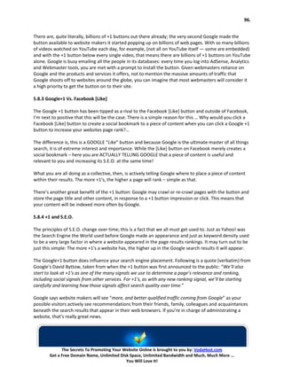 96.


There are, quite literally, billions of +1 buttons out there already; the very second Google made the
button available to website makers it started popping up on billions of web pages. With so many billions
of videos watched on YouTube each day, for example, (not all on YouTube itself — some are embedded)
and with the +1 button below every single video, that means there are billions of +1 buttons on YouTube
alone. Google is busy emailing all the people in its databases: every time you log into AdSense, Analytics
and Webmaster tools, you are met with a prompt to install the button. Given webmasters reliance on
Google and the products and services it offers, not to mention the massive amounts of traffic that
Google shoots off to websites around the globe, you can imagine that most webmasters will consider it
a high priority to get the button on to their site.

5.8.3 Google+1 Vs. Facebook [Like]

The Google +1 button has been tipped as a rival to the Facebook [Like] button and outside of Facebook,
I’m next to positive that this will be the case. There is a simple reason for this … Why would you click a
Facebook [Like] button to create a social bookmark to a piece of content when you can click a Google +1
button to increase your websites page rank?…

The difference is, this is a GOOGLE “Like” button and because Google is the ultimate master of all things
search, it is of extreme interest and importance. While the [Like] button on Facebook merely creates a
social bookmark – here you are ACTUALLY TELLING GOOGLE that a piece of content is useful and
relevant to you and increasing its S.E.O. at the same time!

What you are all doing as a collective, then, is actively telling Google where to place a piece of content
within their results. The more +1′s, the higher a page will rank – simple as that.

There’s another great benefit of the +1 button: Google may crawl or re-crawl pages with the button and
store the page title and other content, in response to a +1 button impression or click. This means that
your content will be indexed more often by Google.

5.8.4 +1 and S.E.O.

The principles of S.E.O. change over time; this is a fact that we all must get used to. Just as Yahoo! was
the Search Engine the World used before Google made an appearance and just as keyword density used
to be a very large factor in where a website appeared in the page results rankings. It may turn out to be
just this simple: The more +1′s a website has, the higher up in the Google search results it will appear.

The Google+1 button does influence your search engine placement. Following is a quote (verbatim) from
Google’s David Byttow, taken from when the +1 button was first announced to the public: “We’ll also
start to look at +1’s as one of the many signals we use to determine a page’s relevance and ranking,
including social signals from other services. For +1′s, as with any new ranking signal, we’ll be starting
carefully and learning how those signals affect search quality over time.”

Google says website makers will see “more, and better qualified traffic coming from Google” as your
possible visitors actively see recommendations from their friends, family, colleagues and acquaintances
beneath the search results that appear in their web browsers. If you’re in charge of administrating a
website, that’s really great news.




              The Secrets To Promoting Your Website Online is brought to you by: VodaHost.com
        Get a Free Domain Name, Unlimited Disk Space, Unlimited Bandwidth and Much, Much More ...
                                             You Will Love It!
 