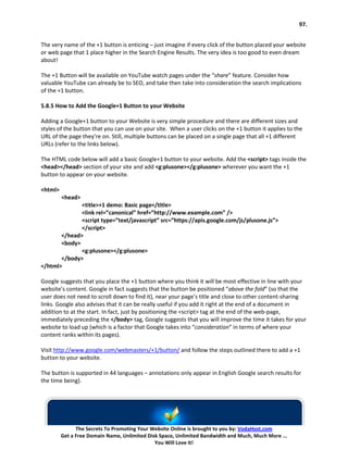 97.


The very name of the +1 button is enticing – just imagine if every click of the button placed your website
or web page that 1 place higher in the Search Engine Results. The very idea is too good to even dream
about!

The +1 Button will be available on YouTube watch pages under the “share” feature. Consider how
valuable YouTube can already be to SEO, and take then take into consideration the search implications
of the +1 button.

5.8.5 How to Add the Google+1 Button to your Website

Adding a Google+1 button to your Website is very simple procedure and there are different sizes and
styles of the button that you can use on your site. When a user clicks on the +1 button it applies to the
URL of the page they’re on. Still, multiple buttons can be placed on a single page that all +1 different
URLs (refer to the links below).

The HTML code below will add a basic Google+1 button to your website. Add the <script> tags inside the
<head></head> section of your site and add <g:plusone></g:plusone> wherever you want the +1
button to appear on your website.

<html>
         <head>
              <title>+1 demo: Basic page</title>
              <link rel=”canonical” href=”http://www.example.com” />
              <script type=”text/javascript” src=”https://apis.google.com/js/plusone.js”>
              </script>
       </head>
       <body>
              <g:plusone></g:plusone>
       </body>
</html>

Google suggests that you place the +1 button where you think it will be most effective in line with your
website’s content. Google in fact suggests that the button be positioned “above the fold” (so that the
user does not need to scroll down to find it), near your page’s title and close to other content-sharing
links. Google also advises that it can be really useful if you add it right at the end of a document in
addition to at the start. In fact, just by positioning the <script> tag at the end of the web-page,
immediately preceding the </body> tag, Google suggests that you will improve the time it takes for your
website to load up (which is a factor that Google takes into “consideration” in terms of where your
content ranks within its pages).

Visit http://www.google.com/webmasters/+1/button/ and follow the steps outlined there to add a +1
button to your website.

The button is supported in 44 languages – annotations only appear in English Google search results for
the time being).




               The Secrets To Promoting Your Website Online is brought to you by: VodaHost.com
         Get a Free Domain Name, Unlimited Disk Space, Unlimited Bandwidth and Much, Much More ...
                                              You Will Love It!
 